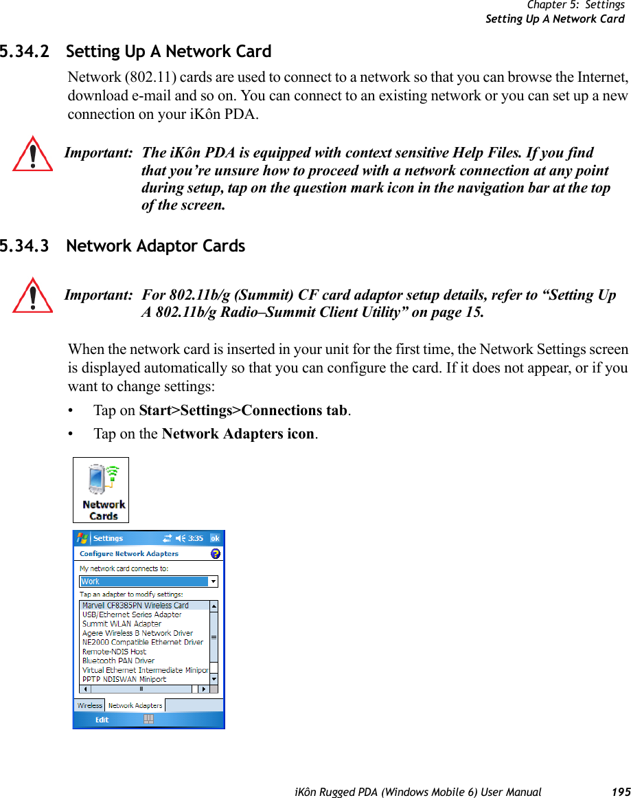 Chapter 5: SettingsSetting Up A Network CardiKôn Rugged PDA (Windows Mobile 6) User Manual 1955.34.2 Setting Up A Network CardNetwork (802.11) cards are used to connect to a network so that you can browse the Internet, download e-mail and so on. You can connect to an existing network or you can set up a new connection on your iKôn PDA.5.34.3 Network Adaptor CardsWhen the network card is inserted in your unit for the first time, the Network Settings screen is displayed automatically so that you can configure the card. If it does not appear, or if you want to change settings:• Tap on Start&gt;Settings&gt;Connections tab.• Tap on the Network Adapters icon.Important: The iKôn PDA is equipped with context sensitive Help Files. If you find that you’re unsure how to proceed with a network connection at any point during setup, tap on the question mark icon in the navigation bar at the top of the screen. Important: For 802.11b/g (Summit) CF card adaptor setup details, refer to “Setting Up A 802.11b/g Radio–Summit Client Utility” on page 15.