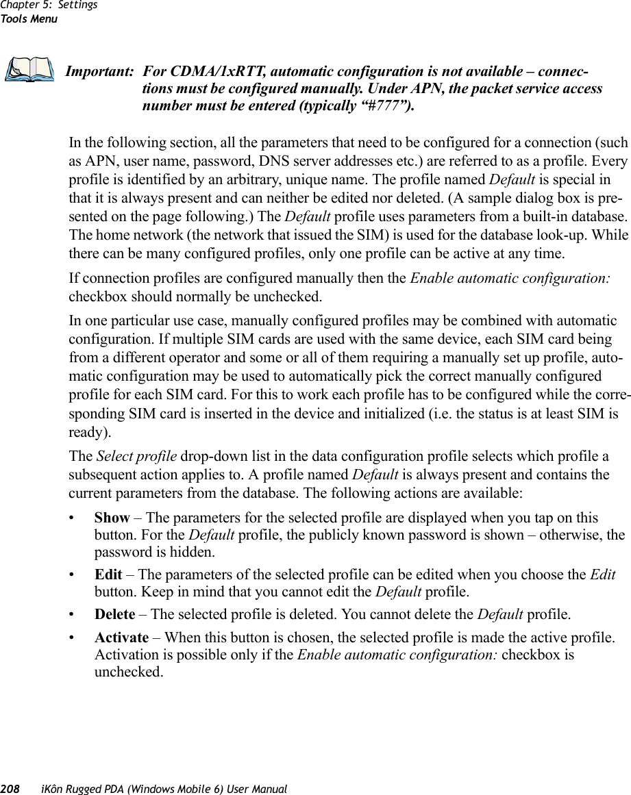 Chapter 5: SettingsToo ls Menu208 iKôn Rugged PDA (Windows Mobile 6) User ManualIn the following section, all the parameters that need to be configured for a connection (such as APN, user name, password, DNS server addresses etc.) are referred to as a profile. Every profile is identified by an arbitrary, unique name. The profile named Default is special in that it is always present and can neither be edited nor deleted. (A sample dialog box is pre-sented on the page following.) The Default profile uses parameters from a built-in database. The home network (the network that issued the SIM) is used for the database look-up. While there can be many configured profiles, only one profile can be active at any time.If connection profiles are configured manually then the Enable automatic configuration: checkbox should normally be unchecked.In one particular use case, manually configured profiles may be combined with automatic configuration. If multiple SIM cards are used with the same device, each SIM card being from a different operator and some or all of them requiring a manually set up profile, auto-matic configuration may be used to automatically pick the correct manually configured profile for each SIM card. For this to work each profile has to be configured while the corre-sponding SIM card is inserted in the device and initialized (i.e. the status is at least SIM is ready).The Select profile drop-down list in the data configuration profile selects which profile a subsequent action applies to. A profile named Default is always present and contains the current parameters from the database. The following actions are available:•Show – The parameters for the selected profile are displayed when you tap on this button. For the Default profile, the publicly known password is shown – otherwise, the password is hidden.•Edit – The parameters of the selected profile can be edited when you choose the Edit button. Keep in mind that you cannot edit the Default profile.•Delete – The selected profile is deleted. You cannot delete the Default profile.•Activate – When this button is chosen, the selected profile is made the active profile. Activation is possible only if the Enable automatic configuration: checkbox is unchecked.Important: For CDMA/1xRTT, automatic configuration is not available – connec-tions must be configured manually. Under APN, the packet service access number must be entered (typically “#777”).