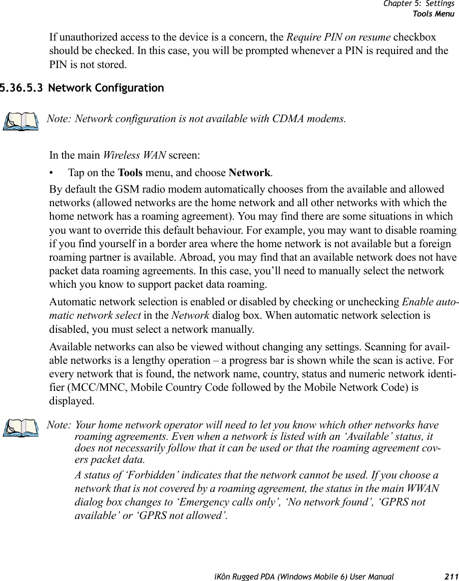 Chapter 5: SettingsTools MenuiKôn Rugged PDA (Windows Mobile 6) User Manual 211If unauthorized access to the device is a concern, the Require PIN on resume checkbox should be checked. In this case, you will be prompted whenever a PIN is required and the PIN is not stored.5.36.5.3 Network ConfigurationIn the main Wireless WAN screen:• Tap on the Tools menu, and choose Network.By default the GSM radio modem automatically chooses from the available and allowed networks (allowed networks are the home network and all other networks with which the home network has a roaming agreement). You may find there are some situations in which you want to override this default behaviour. For example, you may want to disable roaming if you find yourself in a border area where the home network is not available but a foreign roaming partner is available. Abroad, you may find that an available network does not have packet data roaming agreements. In this case, you’ll need to manually select the network which you know to support packet data roaming.Automatic network selection is enabled or disabled by checking or unchecking Enable auto-matic network select in the Network dialog box. When automatic network selection is disabled, you must select a network manually.Available networks can also be viewed without changing any settings. Scanning for avail-able networks is a lengthy operation – a progress bar is shown while the scan is active. For every network that is found, the network name, country, status and numeric network identi-fier (MCC/MNC, Mobile Country Code followed by the Mobile Network Code) is displayed.Note: Network configuration is not available with CDMA modems.Note: Your home network operator will need to let you know which other networks have roaming agreements. Even when a network is listed with an ‘Available’ status, it does not necessarily follow that it can be used or that the roaming agreement cov-ers packet data. A status of ‘Forbidden’ indicates that the network cannot be used. If you choose a network that is not covered by a roaming agreement, the status in the main WWAN dialog box changes to ‘Emergency calls only’, ‘No network found’, ‘GPRS not available’ or ‘GPRS not allowed’.