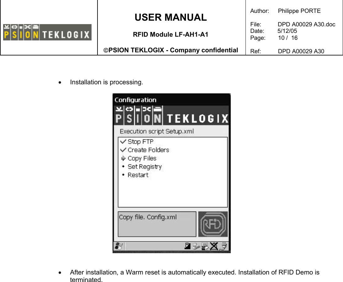    USER MANUAL  RFID Module LF-AH1-A1  PSION TEKLOGIX - Company confidential  Author:   Philippe PORTE  File:          DPD A00029 A30.doc Date:        5/12/05 Page:   10 /  16  Ref:   DPD A00029 A30     •  Installation is processing.     •  After installation, a Warm reset is automatically executed. Installation of RFID Demo is terminated.    