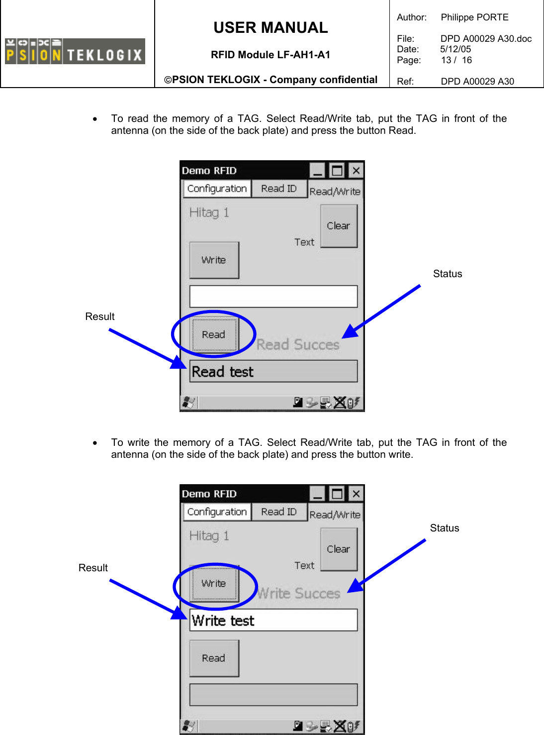    USER MANUAL  RFID Module LF-AH1-A1  PSION TEKLOGIX - Company confidential  Author:   Philippe PORTE  File:          DPD A00029 A30.doc Date:        5/12/05 Page:   13 /  16  Ref:   DPD A00029 A30    •  To read the memory of a TAG. Select Read/Write tab, put the TAG in front of the antenna (on the side of the back plate) and press the button Read.      •  To write the memory of a TAG. Select Read/Write tab, put the TAG in front of the antenna (on the side of the back plate) and press the button write.    Status Result Status Result 