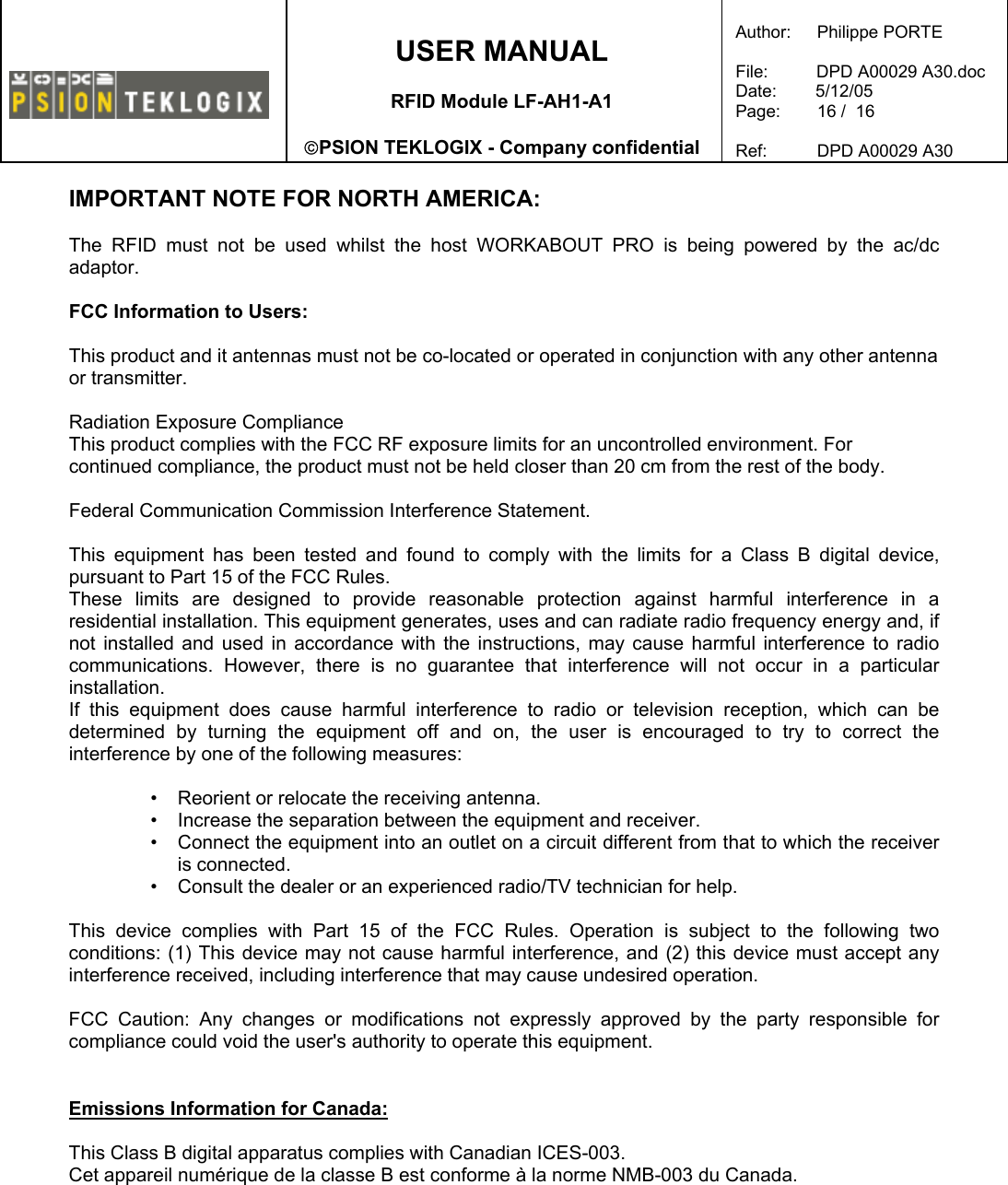    USER MANUAL  RFID Module LF-AH1-A1  PSION TEKLOGIX - Company confidential  Author:   Philippe PORTE  File:          DPD A00029 A30.doc Date:        5/12/05 Page:   16 /  16  Ref:   DPD A00029 A30   IMPORTANT NOTE FOR NORTH AMERICA:  The RFID must not be used whilst the host WORKABOUT PRO is being powered by the ac/dc adaptor.  FCC Information to Users:  This product and it antennas must not be co-located or operated in conjunction with any other antenna or transmitter.  Radiation Exposure Compliance This product complies with the FCC RF exposure limits for an uncontrolled environment. For continued compliance, the product must not be held closer than 20 cm from the rest of the body.  Federal Communication Commission Interference Statement.  This equipment has been tested and found to comply with the limits for a Class B digital device, pursuant to Part 15 of the FCC Rules. These limits are designed to provide reasonable protection against harmful interference in a residential installation. This equipment generates, uses and can radiate radio frequency energy and, if not installed and used in accordance with the instructions, may cause harmful interference to radio communications. However, there is no guarantee that interference will not occur in a particular installation.  If this equipment does cause harmful interference to radio or television reception, which can be determined by turning the equipment off and on, the user is encouraged to try to correct the interference by one of the following measures:   •   Reorient or relocate the receiving antenna. •   Increase the separation between the equipment and receiver. •   Connect the equipment into an outlet on a circuit different from that to which the receiver is connected. •   Consult the dealer or an experienced radio/TV technician for help.   This device complies with Part 15 of the FCC Rules. Operation is subject to the following two conditions: (1) This device may not cause harmful interference, and (2) this device must accept any interference received, including interference that may cause undesired operation.   FCC Caution: Any changes or modifications not expressly approved by the party responsible for compliance could void the user&apos;s authority to operate this equipment.   Emissions Information for Canada:  This Class B digital apparatus complies with Canadian ICES-003. Cet appareil numérique de la classe B est conforme à la norme NMB-003 du Canada.     