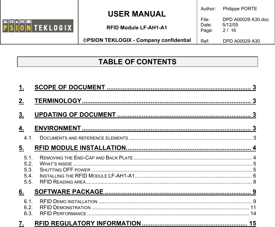    USER MANUAL  RFID Module LF-AH1-A1  PSION TEKLOGIX - Company confidential  Author:   Philippe PORTE  File:          DPD A00029 A30.doc Date:        5/12/05 Page:   2 /  16  Ref:   DPD A00029 A30    TABLE OF CONTENTS  1. SCOPE OF DOCUMENT .................................................................................. 3 2. TERMINOLOGY................................................................................................ 3 3. UPDATING OF DOCUMENT ............................................................................ 3 4. ENVIRONMENT ................................................................................................ 3 4.1. DOCUMENTS AND REFERENCE ELEMENTS ..................................................................................... 3 5. RFID MODULE INSTALLATION....................................................................... 4 5.1. REMOVING THE END-CAP AND BACK PLATE.................................................................................. 4 5.2. WHAT’S INSIDE ............................................................................................................................ 5 5.3. SHUTTING OFF POWER ............................................................................................................... 5 5.4. INSTALLING THE RFID MODULE LF-AH1-A1................................................................................. 6 5.5. RFID READING AREA................................................................................................................... 8 6. SOFTWARE PACKAGE ................................................................................... 9 6.1. RFID DEMO INSTALLATION .......................................................................................................... 9 6.2. RFID DEMONSTRATION ............................................................................................................. 11 6.3. RFID PERFORMANCE ................................................................................................................ 14 7. RFID REGULATORY INFORMATION ............................................................ 15  