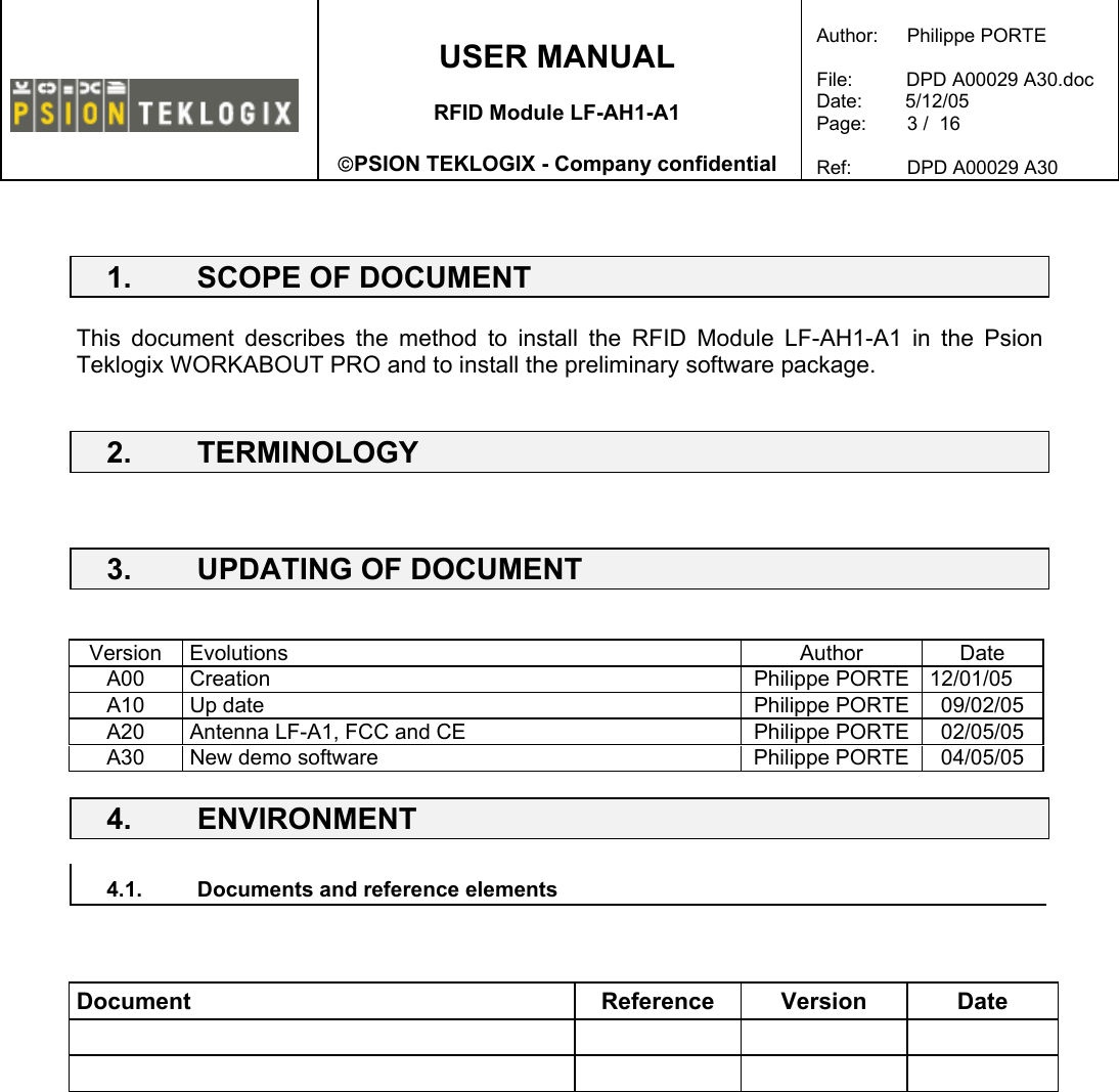    USER MANUAL  RFID Module LF-AH1-A1  PSION TEKLOGIX - Company confidential  Author:   Philippe PORTE  File:          DPD A00029 A30.doc Date:        5/12/05 Page:   3 /  16  Ref:   DPD A00029 A30    1.  SCOPE OF DOCUMENT  This document describes the method to install the RFID Module LF-AH1-A1 in the Psion Teklogix WORKABOUT PRO and to install the preliminary software package.  2. TERMINOLOGY    3.  UPDATING OF DOCUMENT   Version Evolutions  Author  Date A00 Creation  Philippe PORTE 12/01/05 A10  Up date   Philippe PORTE  09/02/05 A20  Antenna LF-A1, FCC and CE  Philippe PORTE  02/05/05 A30  New demo software  Philippe PORTE  04/05/05 4. ENVIRONMENT   4.1.  Documents and reference elements     Document Reference Version Date            