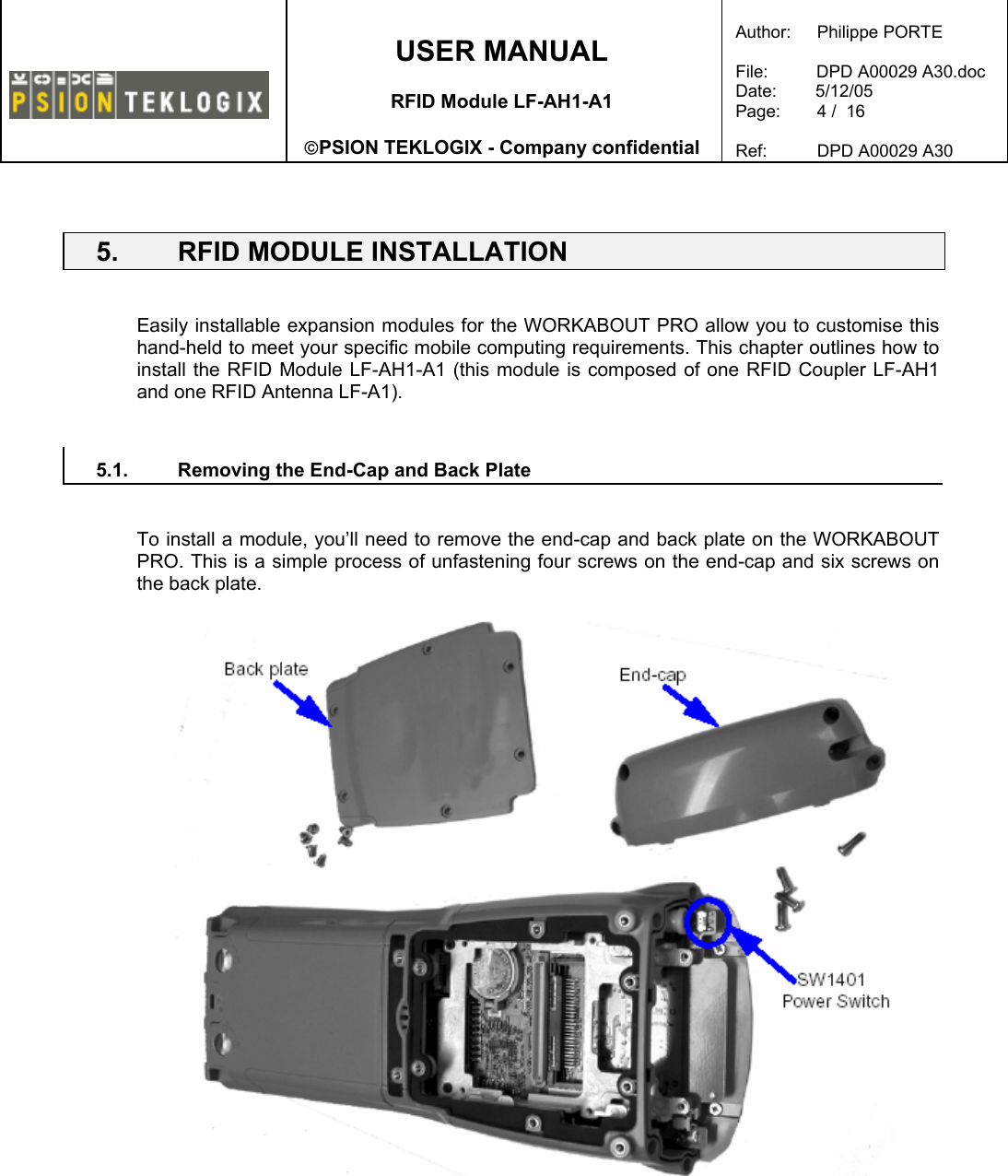    USER MANUAL  RFID Module LF-AH1-A1  PSION TEKLOGIX - Company confidential  Author:   Philippe PORTE  File:          DPD A00029 A30.doc Date:        5/12/05 Page:   4 /  16  Ref:   DPD A00029 A30    5.  RFID MODULE INSTALLATION   Easily installable expansion modules for the WORKABOUT PRO allow you to customise this hand-held to meet your specific mobile computing requirements. This chapter outlines how to install the RFID Module LF-AH1-A1 (this module is composed of one RFID Coupler LF-AH1 and one RFID Antenna LF-A1).   5.1.  Removing the End-Cap and Back Plate   To install a module, you’ll need to remove the end-cap and back plate on the WORKABOUT PRO. This is a simple process of unfastening four screws on the end-cap and six screws on the back plate.      