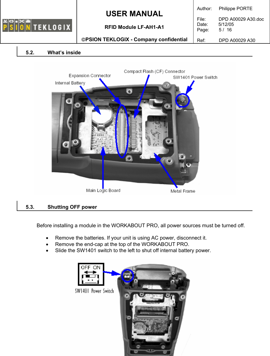    USER MANUAL  RFID Module LF-AH1-A1  PSION TEKLOGIX - Company confidential  Author:   Philippe PORTE  File:          DPD A00029 A30.doc Date:        5/12/05 Page:   5 /  16  Ref:   DPD A00029 A30   5.2. What’s inside    5.3.  Shutting OFF power   Before installing a module in the WORKABOUT PRO, all power sources must be turned off.  •  Remove the batteries. If your unit is using AC power, disconnect it. •  Remove the end-cap at the top of the WORKABOUT PRO. •  Slide the SW1401 switch to the left to shut off internal battery power.    