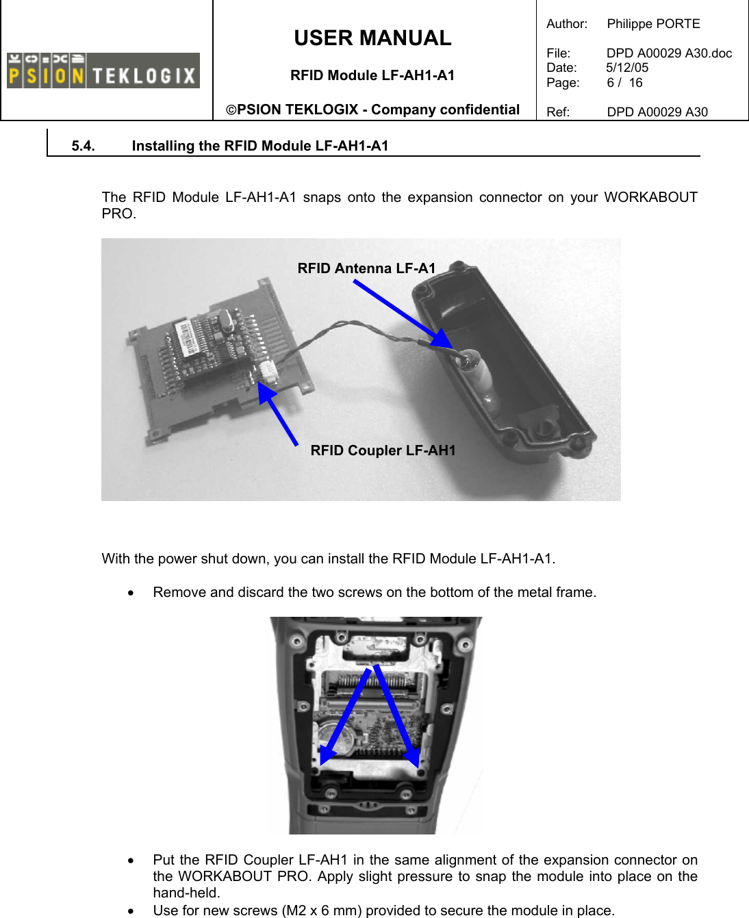    USER MANUAL  RFID Module LF-AH1-A1  PSION TEKLOGIX - Company confidential  Author:   Philippe PORTE  File:          DPD A00029 A30.doc Date:        5/12/05 Page:   6 /  16  Ref:   DPD A00029 A30   5.4.  Installing the RFID Module LF-AH1-A1   The RFID Module LF-AH1-A1 snaps onto the expansion connector on your WORKABOUT PRO.      With the power shut down, you can install the RFID Module LF-AH1-A1.  •  Remove and discard the two screws on the bottom of the metal frame.    •  Put the RFID Coupler LF-AH1 in the same alignment of the expansion connector on the WORKABOUT PRO. Apply slight pressure to snap the module into place on the hand-held. •  Use for new screws (M2 x 6 mm) provided to secure the module in place.  RFID Antenna LF-A1 RFID Coupler LF-AH1 