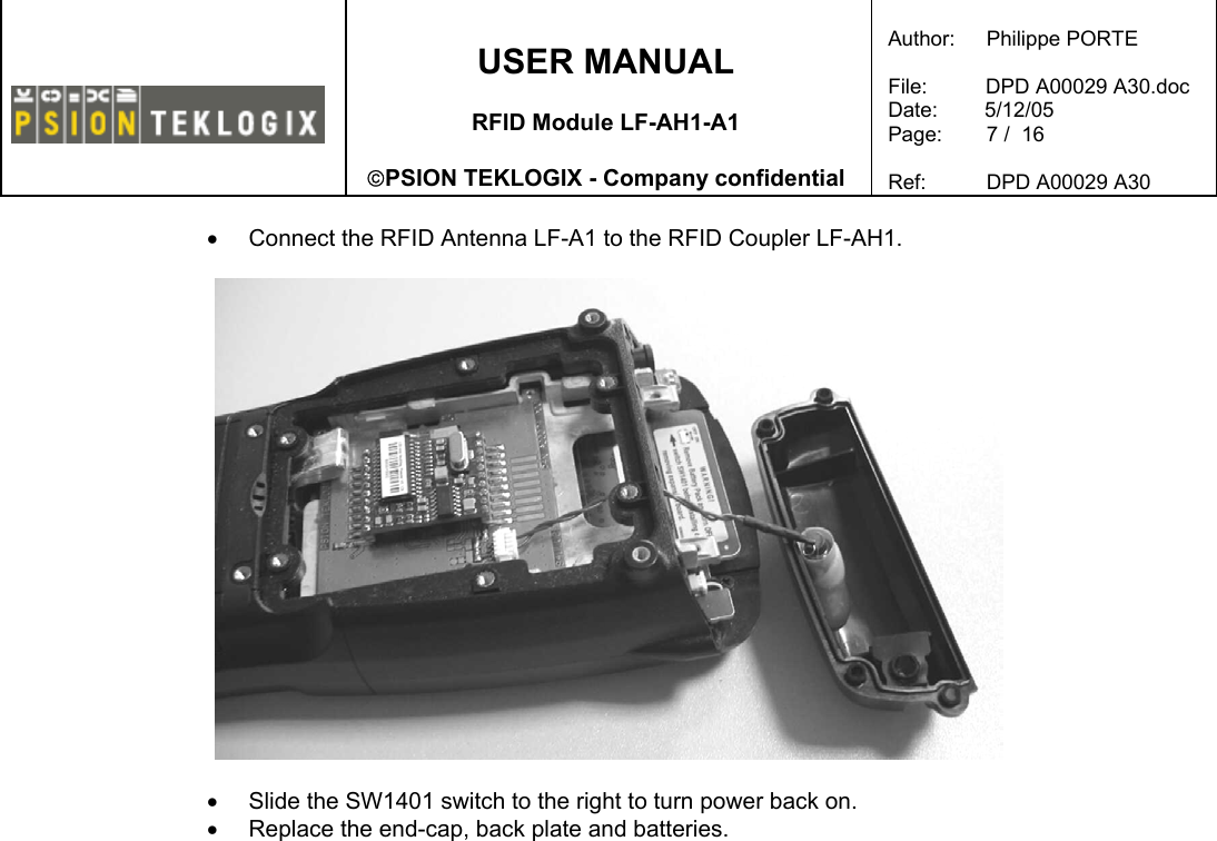    USER MANUAL  RFID Module LF-AH1-A1  PSION TEKLOGIX - Company confidential  Author:   Philippe PORTE  File:          DPD A00029 A30.doc Date:        5/12/05 Page:   7 /  16  Ref:   DPD A00029 A30   •  Connect the RFID Antenna LF-A1 to the RFID Coupler LF-AH1.    •  Slide the SW1401 switch to the right to turn power back on. •  Replace the end-cap, back plate and batteries. 