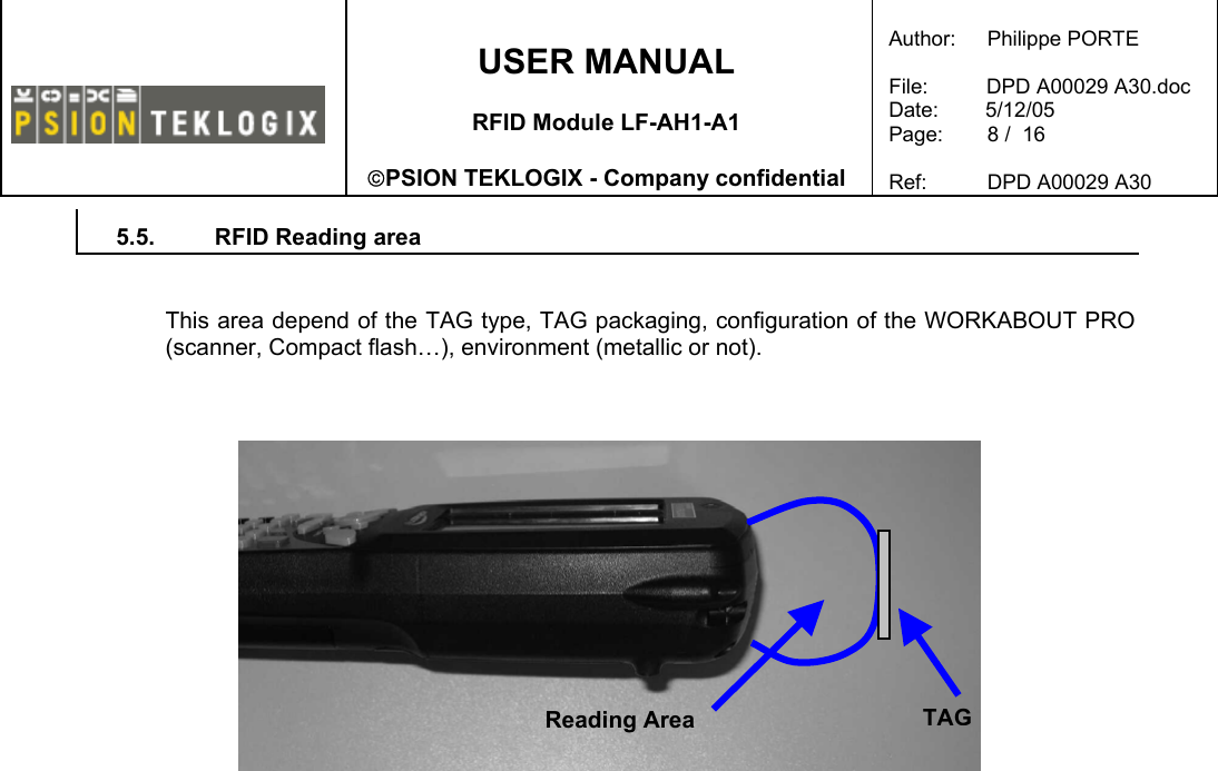    USER MANUAL  RFID Module LF-AH1-A1  PSION TEKLOGIX - Company confidential  Author:   Philippe PORTE  File:          DPD A00029 A30.doc Date:        5/12/05 Page:   8 /  16  Ref:   DPD A00029 A30   5.5.  RFID Reading area   This area depend of the TAG type, TAG packaging, configuration of the WORKABOUT PRO (scanner, Compact flash…), environment (metallic or not).       TAGReading Area 