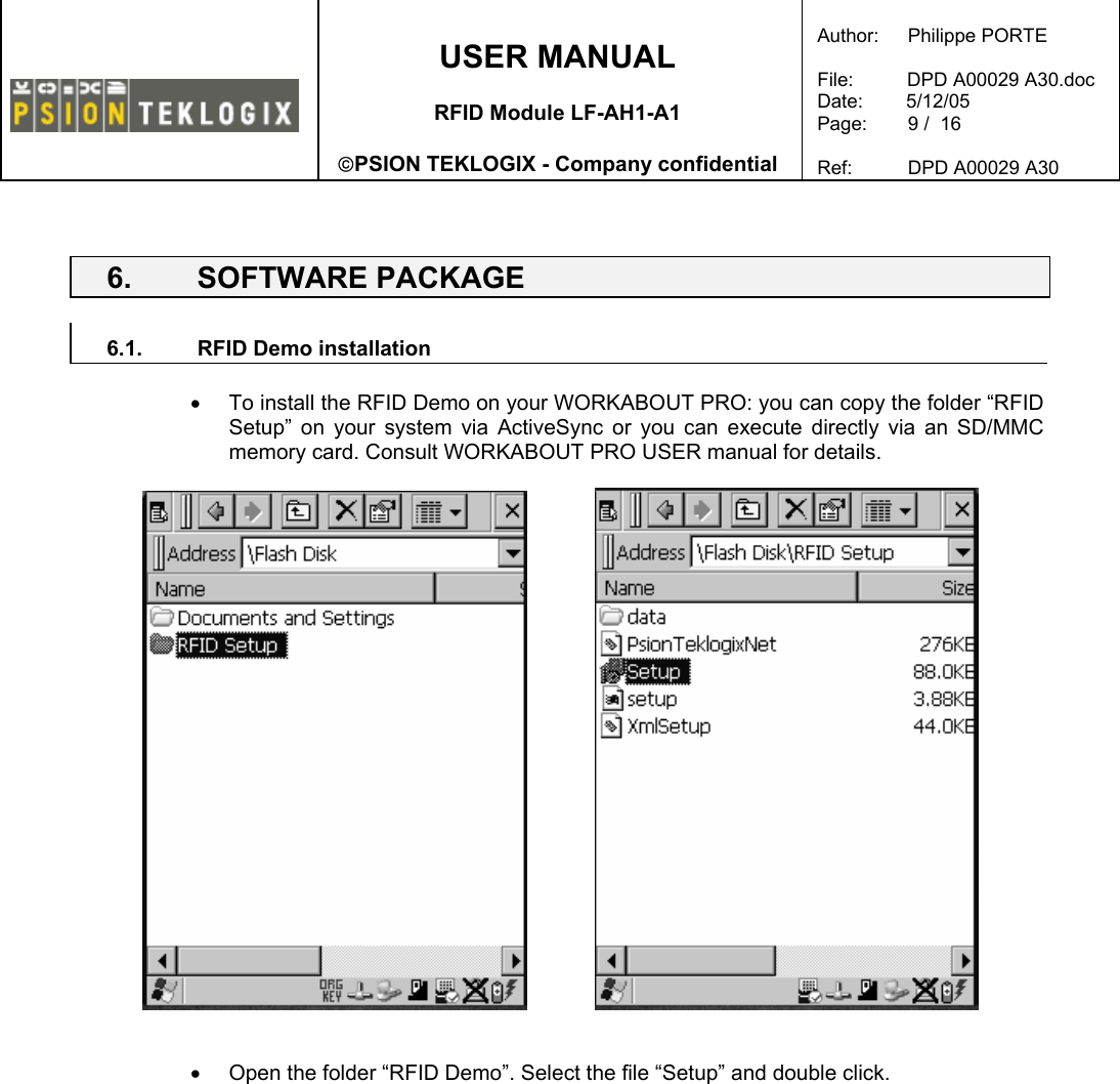    USER MANUAL  RFID Module LF-AH1-A1  PSION TEKLOGIX - Company confidential  Author:   Philippe PORTE  File:          DPD A00029 A30.doc Date:        5/12/05 Page:   9 /  16  Ref:   DPD A00029 A30    6. SOFTWARE PACKAGE  6.1.  RFID Demo installation  •  To install the RFID Demo on your WORKABOUT PRO: you can copy the folder “RFID Setup” on your system via ActiveSync or you can execute directly via an SD/MMC memory card. Consult WORKABOUT PRO USER manual for details.       •  Open the folder “RFID Demo”. Select the file “Setup” and double click.   