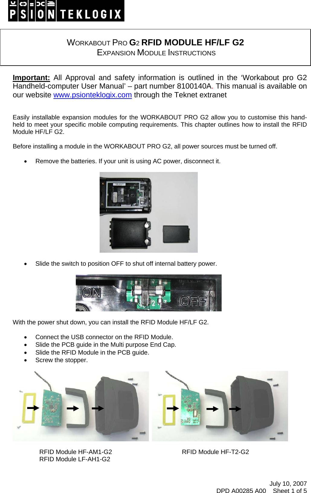 July 10, 2007 DPD A00285 A00    Sheet 1 of 5    WORKABOUT PRO G2 RFID MODULE HF/LF G2  EXPANSION MODULE INSTRUCTIONS   Important: All Approval and safety information is outlined in the ‘Workabout pro G2 Handheld-computer User Manual’ – part number 8100140A. This manual is available on our website www.psionteklogix.com through the Teknet extranet   Easily installable expansion modules for the WORKABOUT PRO G2 allow you to customise this hand-held to meet your specific mobile computing requirements. This chapter outlines how to install the RFID Module HF/LF G2.  Before installing a module in the WORKABOUT PRO G2, all power sources must be turned off.  •  Remove the batteries. If your unit is using AC power, disconnect it.    •  Slide the switch to position OFF to shut off internal battery power.    With the power shut down, you can install the RFID Module HF/LF G2.  •  Connect the USB connector on the RFID Module. •  Slide the PCB guide in the Multi purpose End Cap. •  Slide the RFID Module in the PCB guide. •  Screw the stopper.                                   RFID Module HF-AM1-G2                                        RFID Module HF-T2-G2                             RFID Module LF-AH1-G2  