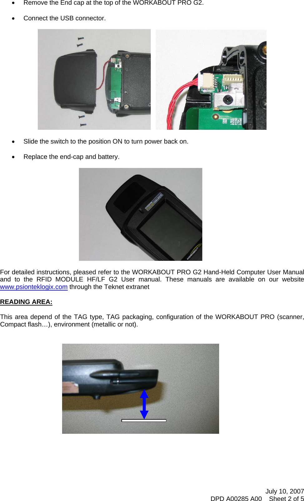 July 10, 2007 DPD A00285 A00    Sheet 2 of 5  •  Remove the End cap at the top of the WORKABOUT PRO G2.  •  Connect the USB connector.        •  Slide the switch to the position ON to turn power back on.  •  Replace the end-cap and battery.      For detailed instructions, pleased refer to the WORKABOUT PRO G2 Hand-Held Computer User Manual and to the RFID MODULE HF/LF G2 User manual. These manuals are available on our website www.psionteklogix.com through the Teknet extranet  READING AREA:  This area depend of the TAG type, TAG packaging, configuration of the WORKABOUT PRO (scanner, Compact flash…), environment (metallic or not).       