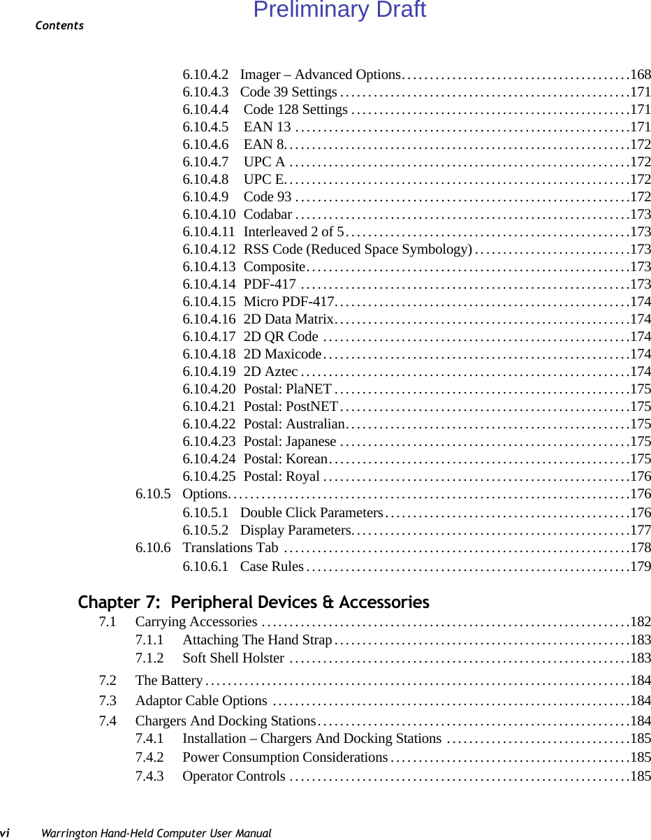 Contentsvi Warrington Hand-Held Computer User Manual6.10.4.2 Imager – Advanced Options.........................................1686.10.4.3 Code 39 Settings....................................................1716.10.4.4  Code 128 Settings..................................................1716.10.4.5  EAN 13............................................................1716.10.4.6  EAN 8..............................................................1726.10.4.7  UPC A.............................................................1726.10.4.8  UPC E..............................................................1726.10.4.9  Code 93............................................................1726.10.4.10  Codabar............................................................1736.10.4.11  Interleaved 2 of 5...................................................1736.10.4.12  RSS Code (Reduced Space Symbology) ............................1736.10.4.13  Composite..........................................................1736.10.4.14  PDF-417 ...........................................................1736.10.4.15  Micro PDF-417.....................................................1746.10.4.16  2D Data Matrix.....................................................1746.10.4.17  2D QR Code .......................................................1746.10.4.18  2D Maxicode.......................................................1746.10.4.19  2D Aztec...........................................................1746.10.4.20  Postal: PlaNET.....................................................1756.10.4.21  Postal: PostNET....................................................1756.10.4.22  Postal: Australian...................................................1756.10.4.23  Postal: Japanese....................................................1756.10.4.24  Postal: Korean......................................................1756.10.4.25  Postal: Royal.......................................................1766.10.5 Options........................................................................1766.10.5.1 Double Click Parameters............................................1766.10.5.2 Display Parameters..................................................1776.10.6 Translations Tab ..............................................................1786.10.6.1 Case Rules..........................................................179Chapter 7:  Peripheral Devices &amp; Accessories7.1 Carrying Accessories ..................................................................1827.1.1 Attaching The Hand Strap.....................................................1837.1.2 Soft Shell Holster .............................................................1837.2 The Battery............................................................................1847.3 Adaptor Cable Options ................................................................1847.4 Chargers And Docking Stations........................................................1847.4.1 Installation – Chargers And Docking Stations .................................1857.4.2 Power Consumption Considerations...........................................1857.4.3 Operator Controls.............................................................185Preliminary Draft