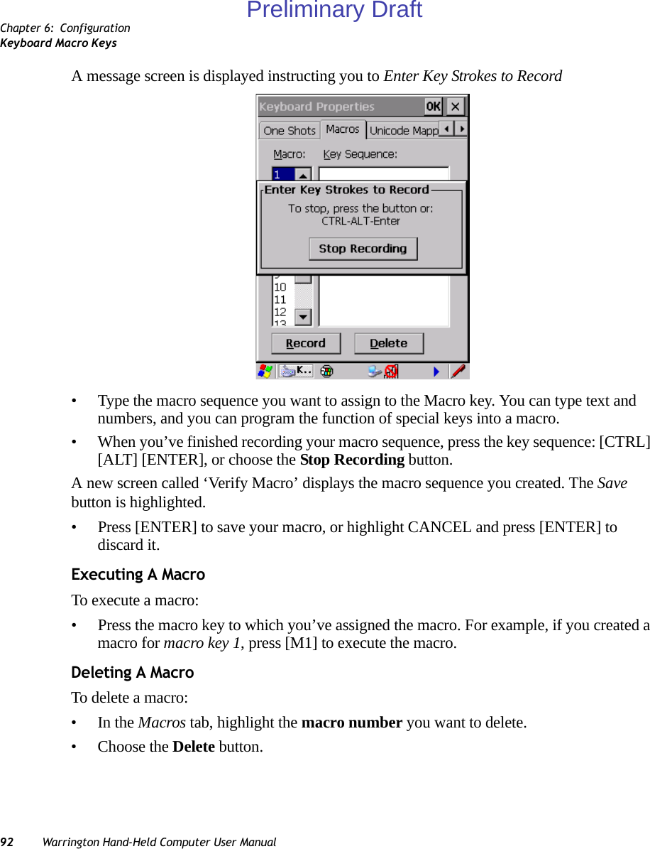 Chapter 6: ConfigurationKeyboard Macro Keys92 Warrington Hand-Held Computer User ManualA message screen is displayed instructing you to Enter Key Strokes to Record• Type the macro sequence you want to assign to the Macro key. You can type text and numbers, and you can program the function of special keys into a macro.• When you’ve finished recording your macro sequence, press the key sequence: [CTRL] [ALT] [ENTER], or choose the Stop Recording button.A new screen called ‘Verify Macro’ displays the macro sequence you created. The Save button is highlighted. • Press [ENTER] to save your macro, or highlight CANCEL and press [ENTER] to discard it.Executing A MacroTo execute a macro:• Press the macro key to which you’ve assigned the macro. For example, if you created a macro for macro key 1, press [M1] to execute the macro.Deleting A MacroTo delete a macro:•In the Macros tab, highlight the macro number you want to delete.• Choose the Delete button.Preliminary Draft