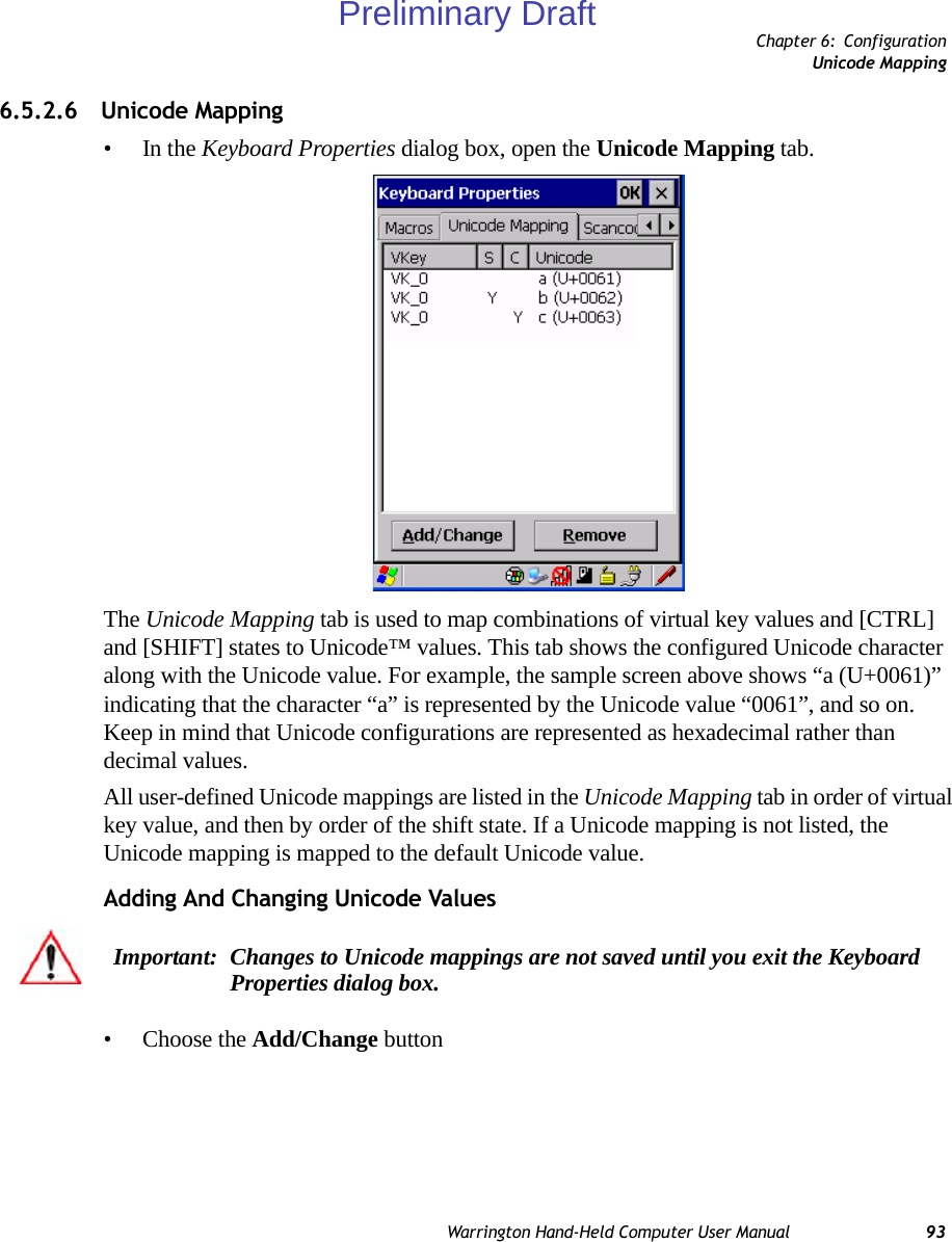 Chapter 6: ConfigurationUnicode MappingWarrington Hand-Held Computer User Manual 936.5.2.6 Unicode Mapping•In the Keyboard Properties dialog box, open the Unicode Mapping tab.The Unicode Mapping tab is used to map combinations of virtual key values and [CTRL] and [SHIFT] states to Unicode™ values. This tab shows the configured Unicode character along with the Unicode value. For example, the sample screen above shows “a (U+0061)” indicating that the character “a” is represented by the Unicode value “0061”, and so on. Keep in mind that Unicode configurations are represented as hexadecimal rather than decimal values.All user-defined Unicode mappings are listed in the Unicode Mapping tab in order of virtual key value, and then by order of the shift state. If a Unicode mapping is not listed, the Unicode mapping is mapped to the default Unicode value.Adding And Changing Unicode Values• Choose the Add/Change buttonImportant: Changes to Unicode mappings are not saved until you exit the Keyboard Properties dialog box.Preliminary Draft