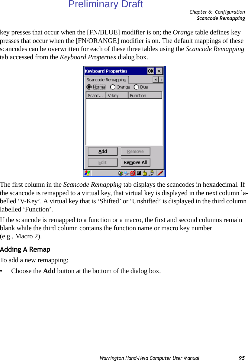 Chapter 6: ConfigurationScancode RemappingWarrington Hand-Held Computer User Manual 95key presses that occur when the [FN/BLUE] modifier is on; the Orange table defines key presses that occur when the [FN/ORANGE] modifier is on. The default mappings of these scancodes can be overwritten for each of these three tables using the Scancode Remapping tab accessed from the Keyboard Properties dialog box.The first column in the Scancode Remapping tab displays the scancodes in hexadecimal. If the scancode is remapped to a virtual key, that virtual key is displayed in the next column la-belled ‘V-Key’. A virtual key that is ‘Shifted’ or ‘Unshifted’ is displayed in the third column labelled ‘Function’. If the scancode is remapped to a function or a macro, the first and second columns remain blank while the third column contains the function name or macro key number (e.g., Macro 2).Adding A RemapTo add a new remapping:• Choose the Add button at the bottom of the dialog box.Preliminary Draft