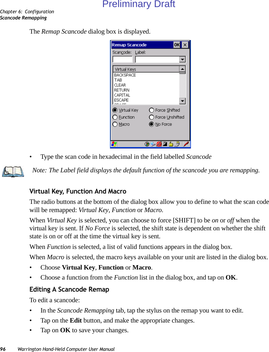 Chapter 6: ConfigurationScancode Remapping96 Warrington Hand-Held Computer User ManualThe Remap Scancode dialog box is displayed.• Type the scan code in hexadecimal in the field labelled ScancodeVirtual Key, Function And MacroThe radio buttons at the bottom of the dialog box allow you to define to what the scan code will be remapped: Virtual Key, Function or Macro. When Virtual Key is selected, you can choose to force [SHIFT] to be on or off when the virtual key is sent. If No Force is selected, the shift state is dependent on whether the shift state is on or off at the time the virtual key is sent.When Function is selected, a list of valid functions appears in the dialog box. When Macro is selected, the macro keys available on your unit are listed in the dialog box.• Choose Virtual Key, Function or Macro.• Choose a function from the Function list in the dialog box, and tap on OK.Editing A Scancode RemapTo edit a scancode:•In the Scancode Remapping tab, tap the stylus on the remap you want to edit.• Tap on the Edit button, and make the appropriate changes.• Tap on OK to save your changes.Note: The Label field displays the default function of the scancode you are remapping.Preliminary Draft