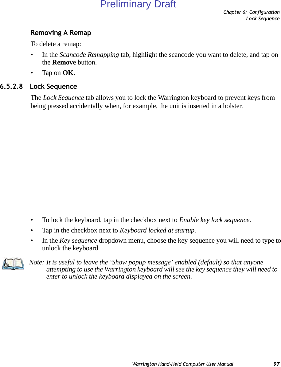 Chapter 6: ConfigurationLock SequenceWarrington Hand-Held Computer User Manual 97Removing A RemapTo delete a remap:•In the Scancode Remapping tab, highlight the scancode you want to delete, and tap on the Remove button.• Tap on OK.6.5.2.8 Lock SequenceThe Lock Sequence tab allows you to lock the Warrington keyboard to prevent keys from being pressed accidentally when, for example, the unit is inserted in a holster.• To lock the keyboard, tap in the checkbox next to Enable key lock sequence.• Tap in the checkbox next to Keyboard locked at startup.•In the Key sequence dropdown menu, choose the key sequence you will need to type to unlock the keyboard.Note: It is useful to leave the ‘Show popup message’ enabled (default) so that anyone attempting to use the Warrington keyboard will see the key sequence they will need to enter to unlock the keyboard displayed on the screen.Preliminary Draft