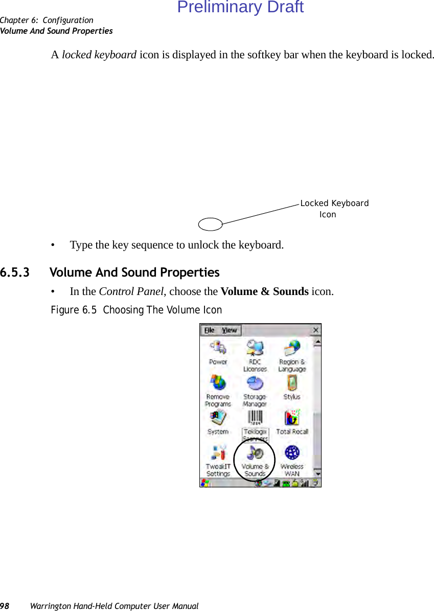 Chapter 6: ConfigurationVolume And Sound Properties98 Warrington Hand-Held Computer User ManualA locked keyboard icon is displayed in the softkey bar when the keyboard is locked.• Type the key sequence to unlock the keyboard.6.5.3 Volume And Sound Properties•In the Control Panel, choose the Volume &amp; Sounds icon.Figure 6.5  Choosing The Volume IconLocked KeyboardIconPreliminary Draft