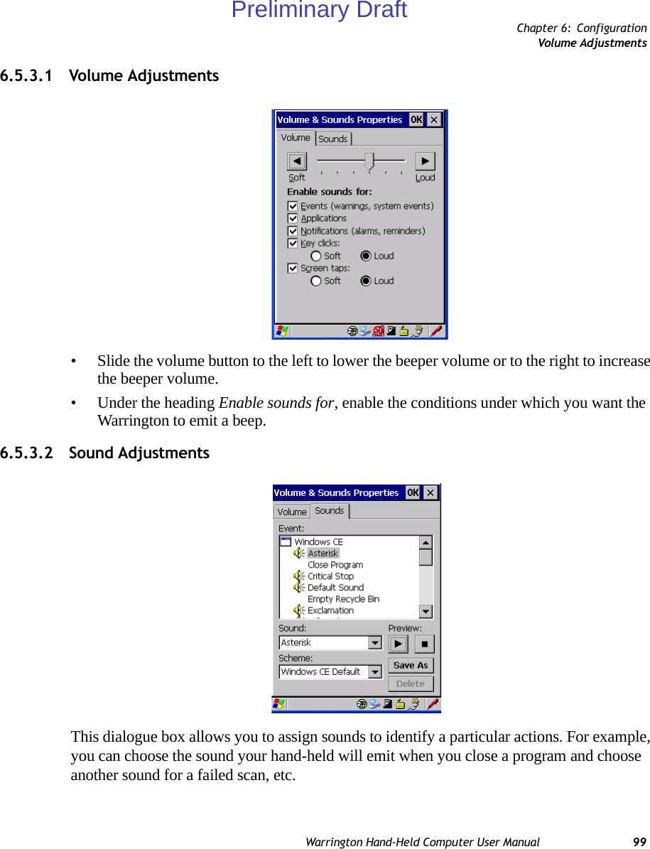 Chapter 6: ConfigurationVolume AdjustmentsWarrington Hand-Held Computer User Manual 996.5.3.1 Volume Adjustments• Slide the volume button to the left to lower the beeper volume or to the right to increase the beeper volume.• Under the heading Enable sounds for, enable the conditions under which you want the Warrington to emit a beep.6.5.3.2 Sound AdjustmentsThis dialogue box allows you to assign sounds to identify a particular actions. For example, you can choose the sound your hand-held will emit when you close a program and choose another sound for a failed scan, etc.Preliminary Draft