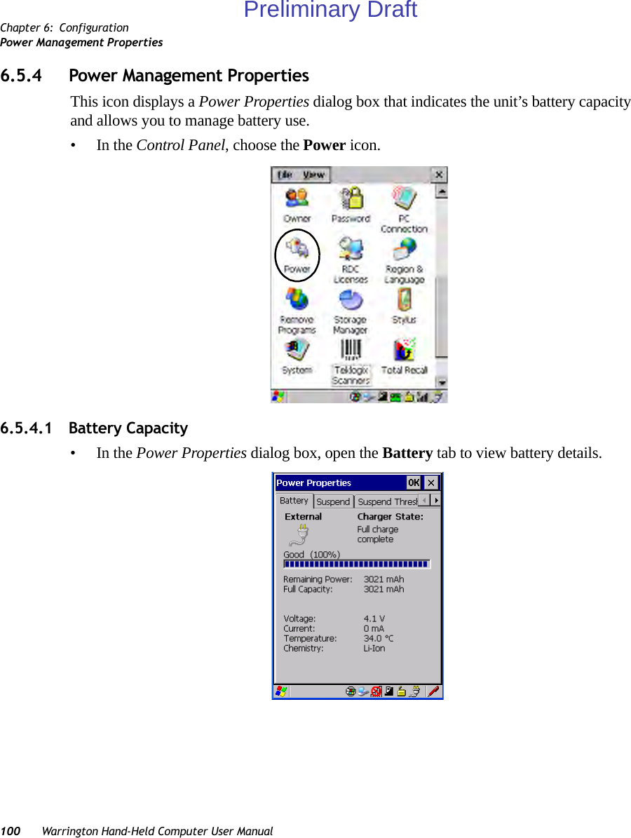 Chapter 6: ConfigurationPower Management Properties100 Warrington Hand-Held Computer User Manual6.5.4 Power Management PropertiesThis icon displays a Power Properties dialog box that indicates the unit’s battery capacity and allows you to manage battery use.•In the Control Panel, choose the Power icon.6.5.4.1 Battery Capacity•In the Power Properties dialog box, open the Battery tab to view battery details.Preliminary Draft