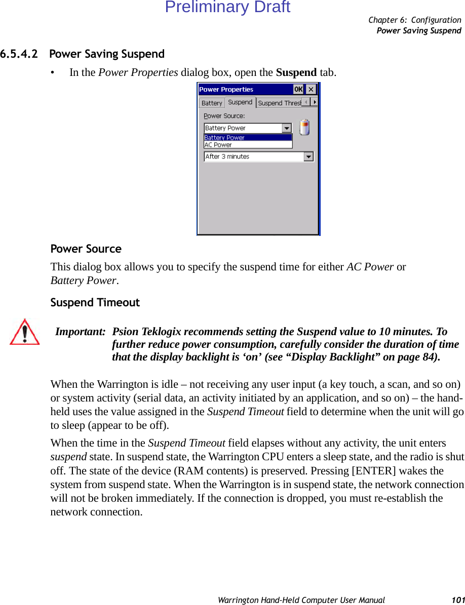 Chapter 6: ConfigurationPower Saving SuspendWarrington Hand-Held Computer User Manual 1016.5.4.2 Power Saving Suspend•In the Power Properties dialog box, open the Suspend tab.Power SourceThis dialog box allows you to specify the suspend time for either AC Power or Battery Power.Suspend TimeoutWhen the Warrington is idle – not receiving any user input (a key touch, a scan, and so on) or system activity (serial data, an activity initiated by an application, and so on) – the hand-held uses the value assigned in the Suspend Timeout field to determine when the unit will go to sleep (appear to be off). When the time in the Suspend Timeout field elapses without any activity, the unit enters suspend state. In suspend state, the Warrington CPU enters a sleep state, and the radio is shut off. The state of the device (RAM contents) is preserved. Pressing [ENTER] wakes the system from suspend state. When the Warrington is in suspend state, the network connection will not be broken immediately. If the connection is dropped, you must re-establish the network connection.Important: Psion Teklogix recommends setting the Suspend value to 10 minutes. To further reduce power consumption, carefully consider the duration of time that the display backlight is ‘on’ (see “Display Backlight” on page 84).Preliminary Draft