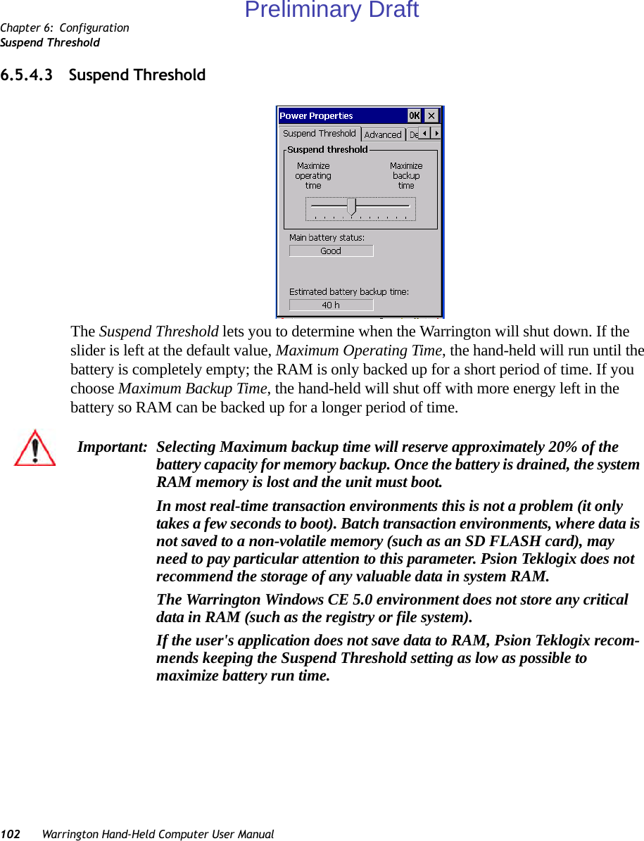 Chapter 6: ConfigurationSuspend Threshold102 Warrington Hand-Held Computer User Manual6.5.4.3 Suspend ThresholdThe Suspend Threshold lets you to determine when the Warrington will shut down. If the slider is left at the default value, Maximum Operating Time, the hand-held will run until the battery is completely empty; the RAM is only backed up for a short period of time. If you choose Maximum Backup Time, the hand-held will shut off with more energy left in the battery so RAM can be backed up for a longer period of time.Important: Selecting Maximum backup time will reserve approximately 20% of the battery capacity for memory backup. Once the battery is drained, the system RAM memory is lost and the unit must boot.In most real-time transaction environments this is not a problem (it only takes a few seconds to boot). Batch transaction environments, where data is not saved to a non-volatile memory (such as an SD FLASH card), may need to pay particular attention to this parameter. Psion Teklogix does not recommend the storage of any valuable data in system RAM.The Warrington Windows CE 5.0 environment does not store any critical data in RAM (such as the registry or file system). If the user&apos;s application does not save data to RAM, Psion Teklogix recom-mends keeping the Suspend Threshold setting as low as possible to maximize battery run time.Preliminary Draft