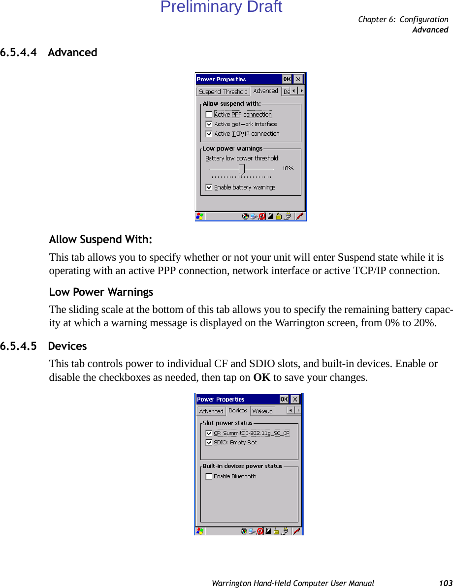 Chapter 6: ConfigurationAdvancedWarrington Hand-Held Computer User Manual 1036.5.4.4 AdvancedAllow Suspend With:This tab allows you to specify whether or not your unit will enter Suspend state while it is operating with an active PPP connection, network interface or active TCP/IP connection.Low Power WarningsThe sliding scale at the bottom of this tab allows you to specify the remaining battery capac-ity at which a warning message is displayed on the Warrington screen, from 0% to 20%.6.5.4.5 DevicesThis tab controls power to individual CF and SDIO slots, and built-in devices. Enable or disable the checkboxes as needed, then tap on OK to save your changes.Preliminary Draft