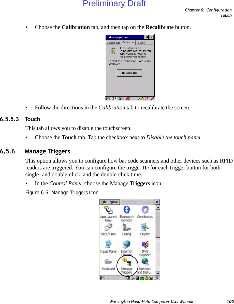 Chapter 6: ConfigurationTouc hWarrington Hand-Held Computer User Manual 105• Choose the Calibration tab, and then tap on the Recalibrate button.• Follow the directions in the Calibration tab to recalibrate the screen.6.5.5.3 TouchThis tab allows you to disable the touchscreen.• Choose the Touch tab. Tap the checkbox next to Disable the touch panel.6.5.6 Manage TriggersThis option allows you to configure how bar code scanners and other devices such as RFID readers are triggered. You can configure the trigger ID for each trigger button for both single- and double-click, and the double-click time.•In the Control Panel, choose the Manage Triggers icon.Figure 6.6  Manage Triggers IconPreliminary Draft