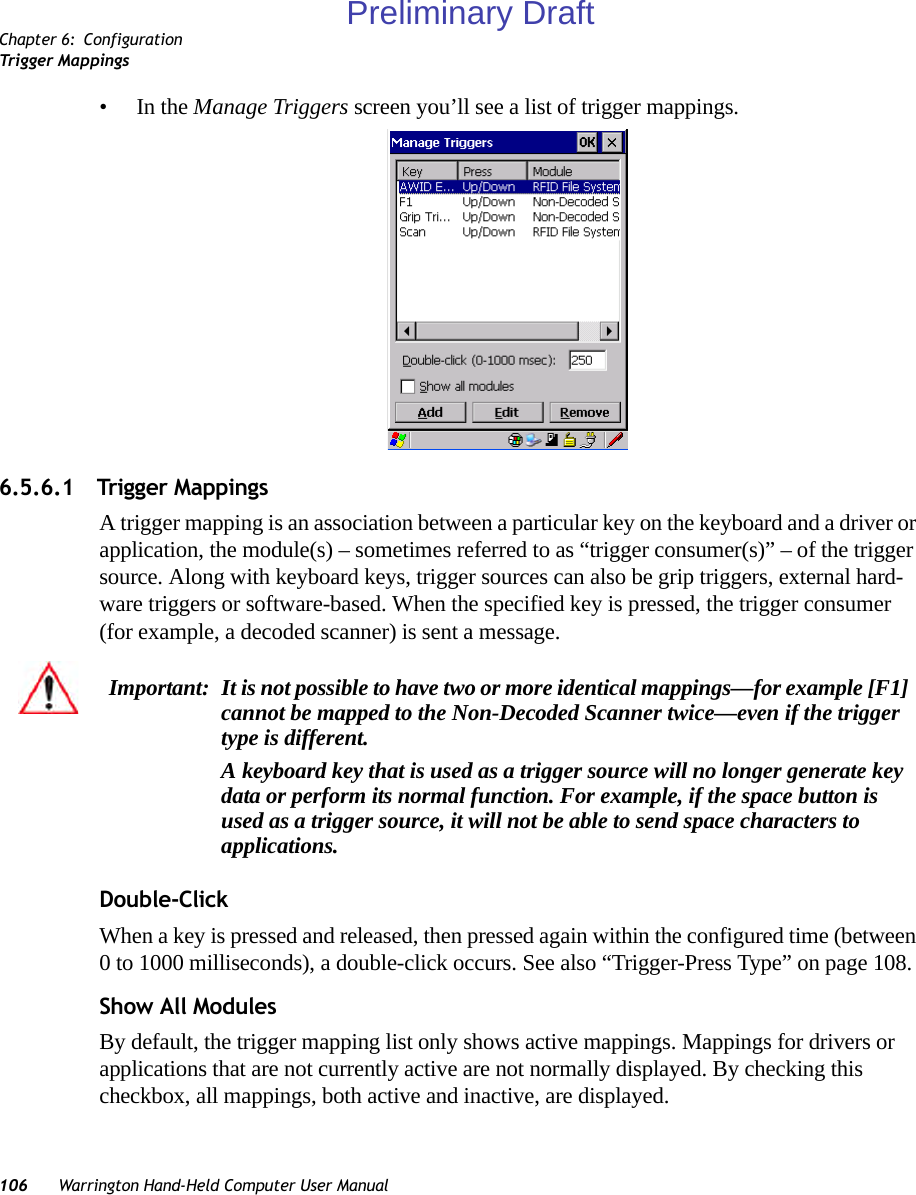 Chapter 6: ConfigurationTrigger Mappings106 Warrington Hand-Held Computer User Manual•In the Manage Triggers screen you’ll see a list of trigger mappings.6.5.6.1 Trigger MappingsA trigger mapping is an association between a particular key on the keyboard and a driver or application, the module(s) – sometimes referred to as “trigger consumer(s)” – of the trigger source. Along with keyboard keys, trigger sources can also be grip triggers, external hard-ware triggers or software-based. When the specified key is pressed, the trigger consumer (for example, a decoded scanner) is sent a message.Double-ClickWhen a key is pressed and released, then pressed again within the configured time (between 0 to 1000 milliseconds), a double-click occurs. See also “Trigger-Press Type” on page 108.Show All ModulesBy default, the trigger mapping list only shows active mappings. Mappings for drivers or applications that are not currently active are not normally displayed. By checking this checkbox, all mappings, both active and inactive, are displayed.Important: It is not possible to have two or more identical mappings—for example [F1] cannot be mapped to the Non-Decoded Scanner twice—even if the trigger type is different.A keyboard key that is used as a trigger source will no longer generate key data or perform its normal function. For example, if the space button is used as a trigger source, it will not be able to send space characters to applications.Preliminary Draft