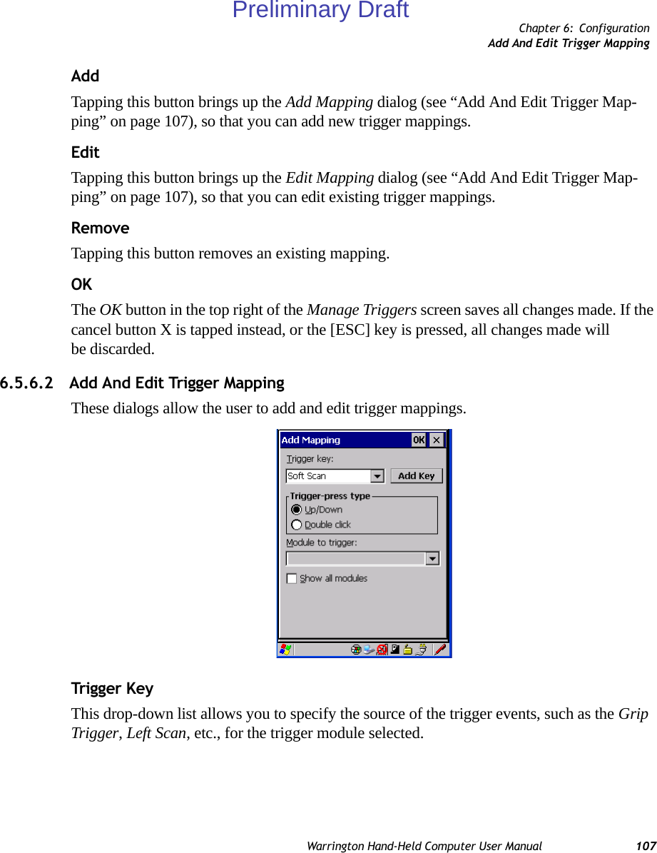 Chapter 6: ConfigurationAdd And Edit Trigger MappingWarrington Hand-Held Computer User Manual 107AddTapping this button brings up the Add Mapping dialog (see “Add And Edit Trigger Map-ping” on page 107), so that you can add new trigger mappings.EditTapping this button brings up the Edit Mapping dialog (see “Add And Edit Trigger Map-ping” on page 107), so that you can edit existing trigger mappings.RemoveTapping this button removes an existing mapping.OKThe OK button in the top right of the Manage Triggers screen saves all changes made. If the cancel button X is tapped instead, or the [ESC] key is pressed, all changes made will be discarded.6.5.6.2 Add And Edit Trigger MappingThese dialogs allow the user to add and edit trigger mappings. Trigg er KeyThis drop-down list allows you to specify the source of the trigger events, such as the Grip Trigger, Left Scan, etc., for the trigger module selected.Preliminary Draft