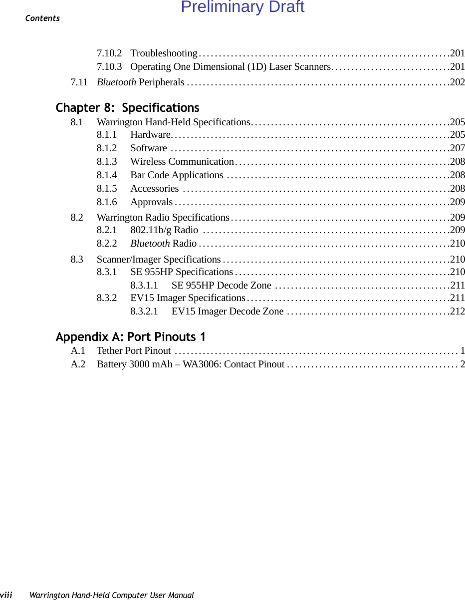 Contentsviii Warrington Hand-Held Computer User Manual7.10.2 Troubleshooting...............................................................2017.10.3 Operating One Dimensional (1D) Laser Scanners..............................2017.11 Bluetooth Peripherals..................................................................202Chapter 8:  Specifications8.1 Warrington Hand-Held Specifications..................................................2058.1.1 Hardware......................................................................2058.1.2 Software ......................................................................2078.1.3 Wireless Communication......................................................2088.1.4 Bar Code Applications ........................................................2088.1.5 Accessories ...................................................................2088.1.6 Approvals.....................................................................2098.2 Warrington Radio Specifications.......................................................2098.2.1 802.11b/g Radio  ... ...........................................................2098.2.2 Bluetooth Radio...............................................................2108.3 Scanner/Imager Specifications.........................................................2108.3.1 SE 955HP Specifications......................................................2108.3.1.1 SE 955HP Decode Zone ............................................2118.3.2 EV15 Imager Specifications...................................................2118.3.2.1 EV15 Imager Decode Zone .........................................212Appendix A: Port Pinouts 1A.1 Tether Port Pinout .......................................................................1A.2 Battery 3000 mAh – WA3006: Contact Pinout ...........................................2Preliminary Draft