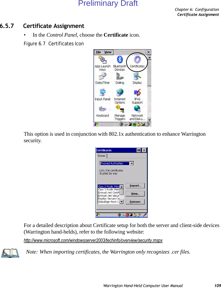 Chapter 6: ConfigurationCertificate AssignmentWarrington Hand-Held Computer User Manual 1096.5.7 Certificate Assignment•In the Control Panel, choose the Certificate icon.Figure 6.7  Certificates IconThis option is used in conjunction with 802.1x authentication to enhance Warrington security. For a detailed description about Certificate setup for both the server and client-side devices (Warrington hand-helds), refer to the following website:http://www.microsoft.com/windowsserver2003/techinfo/overview/security.mspxNote: When importing certificates, the Warrington only recognizes .cer files.Preliminary Draft