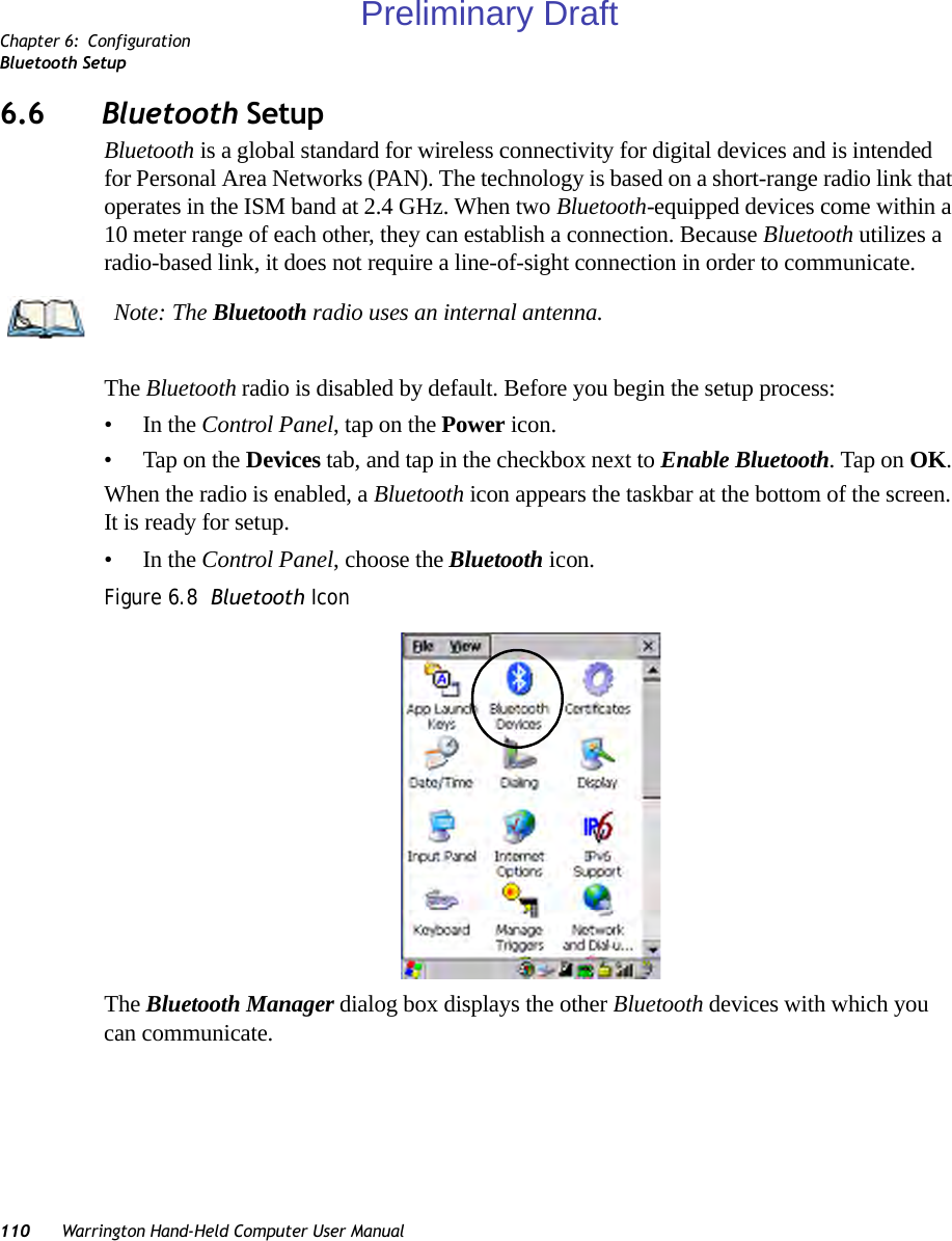 Chapter 6: ConfigurationBluetooth Setup110 Warrington Hand-Held Computer User Manual6.6 Bluetooth SetupBluetooth is a global standard for wireless connectivity for digital devices and is intended for Personal Area Networks (PAN). The technology is based on a short-range radio link that operates in the ISM band at 2.4 GHz. When two Bluetooth-equipped devices come within a 10 meter range of each other, they can establish a connection. Because Bluetooth utilizes a radio-based link, it does not require a line-of-sight connection in order to communicate. The Bluetooth radio is disabled by default. Before you begin the setup process:•In the Control Panel, tap on the Power icon. • Tap on the Devices tab, and tap in the checkbox next to Enable Bluetooth. Tap on OK. When the radio is enabled, a Bluetooth icon appears the taskbar at the bottom of the screen. It is ready for setup.•In the Control Panel, choose the Bluetooth icon.Figure 6.8  Bluetooth IconThe Bluetooth Manager dialog box displays the other Bluetooth devices with which you can communicate.Note: The Bluetooth radio uses an internal antenna.Preliminary Draft