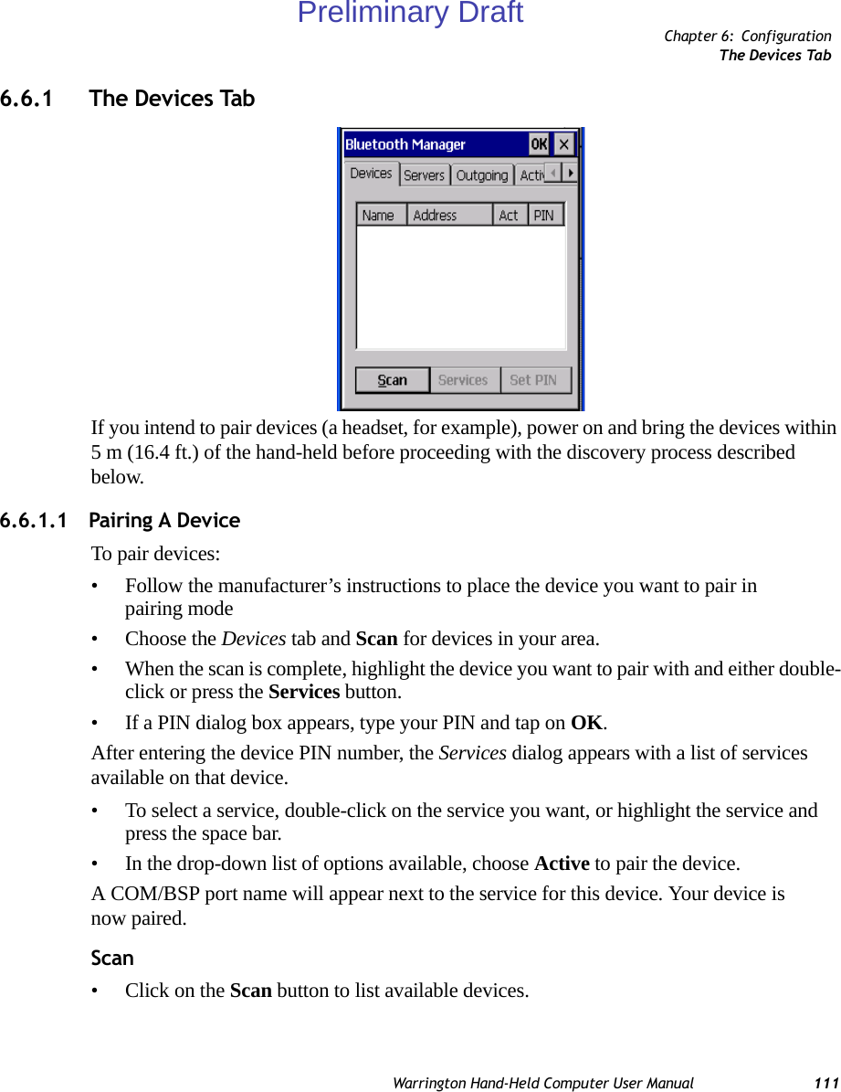 Chapter 6: ConfigurationThe Devices TabWarrington Hand-Held Computer User Manual 1116.6.1 The Devices TabIf you intend to pair devices (a headset, for example), power on and bring the devices within 5 m (16.4 ft.) of the hand-held before proceeding with the discovery process described below.6.6.1.1 Pairing A DeviceTo pair devices:• Follow the manufacturer’s instructions to place the device you want to pair in pairing mode• Choose the Devices tab and Scan for devices in your area. • When the scan is complete, highlight the device you want to pair with and either double-click or press the Services button.   • If a PIN dialog box appears, type your PIN and tap on OK.After entering the device PIN number, the Services dialog appears with a list of services available on that device. • To select a service, double-click on the service you want, or highlight the service and press the space bar. • In the drop-down list of options available, choose Active to pair the device. A COM/BSP port name will appear next to the service for this device. Your device is now paired. Scan• Click on the Scan button to list available devices.Preliminary Draft