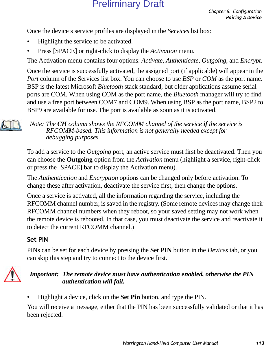 Chapter 6: ConfigurationPairing A DeviceWarrington Hand-Held Computer User Manual 113Once the device’s service profiles are displayed in the Services list box:• Highlight the service to be activated.• Press [SPACE] or right-click to display the Activation menu.The Activation menu contains four options: Activate, Authenticate, Outgoing, and Encrypt.Once the service is successfully activated, the assigned port (if applicable) will appear in the Port column of the Services list box. You can choose to use BSP or COM as the port name. BSP is the latest Microsoft Bluetooth stack standard, but older applications assume serial ports are COM. When using COM as the port name, the Bluetooth manager will try to find and use a free port between COM7 and COM9. When using BSP as the port name, BSP2 to BSP9 are available for use. The port is available as soon as it is activated.To add a service to the Outgoing port, an active service must first be deactivated. Then you can choose the Outgoing option from the Activation menu (highlight a service, right-click or press the [SPACE] bar to display the Activation menu).The Authentication and Encryption options can be changed only before activation. To change these after activation, deactivate the service first, then change the options.Once a service is activated, all the information regarding the service, including the RFCOMM channel number, is saved in the registry. (Some remote devices may change their RFCOMM channel numbers when they reboot, so your saved setting may not work when the remote device is rebooted. In that case, you must deactivate the service and reactivate it to detect the current RFCOMM channel.) Set PINPINs can be set for each device by pressing the Set PIN button in the Devices tab, or you can skip this step and try to connect to the device first. • Highlight a device, click on the Set Pin button, and type the PIN.You will receive a message, either that the PIN has been successfully validated or that it has been rejected.Note: The CH column shows the RFCOMM channel of the service if the service is RFCOMM-based. This information is not generally needed except for debugging purposes.Important: The remote device must have authentication enabled, otherwise the PIN authentication will fail.Preliminary Draft