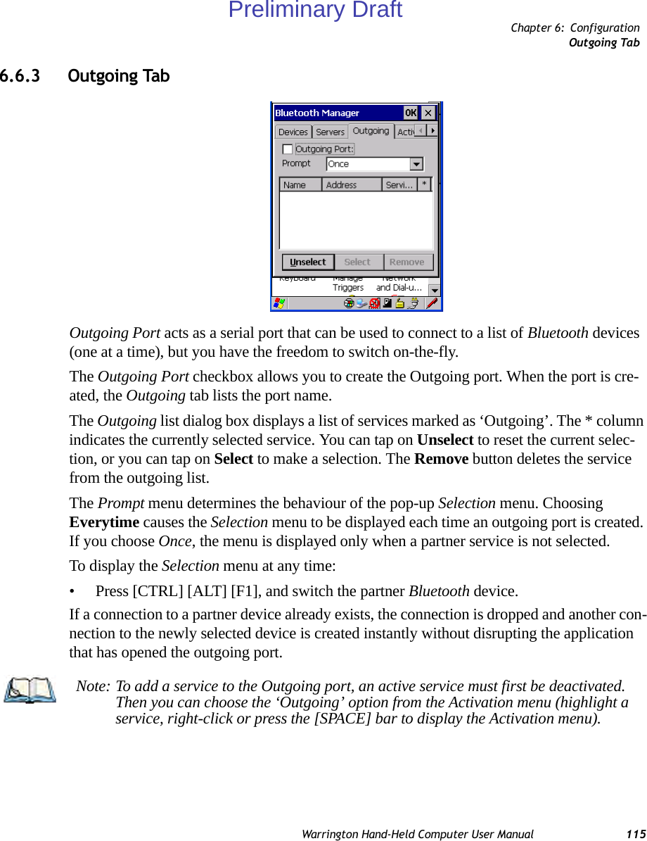 Chapter 6: ConfigurationOutgoing TabWarrington Hand-Held Computer User Manual 1156.6.3 Outgoing TabOutgoing Port acts as a serial port that can be used to connect to a list of Bluetooth devices (one at a time), but you have the freedom to switch on-the-fly.The Outgoing Port checkbox allows you to create the Outgoing port. When the port is cre-ated, the Outgoing tab lists the port name.The Outgoing list dialog box displays a list of services marked as ‘Outgoing’. The * column indicates the currently selected service. You can tap on Unselect to reset the current selec-tion, or you can tap on Select to make a selection. The Remove button deletes the service from the outgoing list.The Prompt menu determines the behaviour of the pop-up Selection menu. Choosing Everytime causes the Selection menu to be displayed each time an outgoing port is created. If you choose Once, the menu is displayed only when a partner service is not selected.To display the Selection menu at any time:• Press [CTRL] [ALT] [F1], and switch the partner Bluetooth device. If a connection to a partner device already exists, the connection is dropped and another con-nection to the newly selected device is created instantly without disrupting the application that has opened the outgoing port.Note: To add a service to the Outgoing port, an active service must first be deactivated. Then you can choose the ‘Outgoing’ option from the Activation menu (highlight a service, right-click or press the [SPACE] bar to display the Activation menu).Preliminary Draft