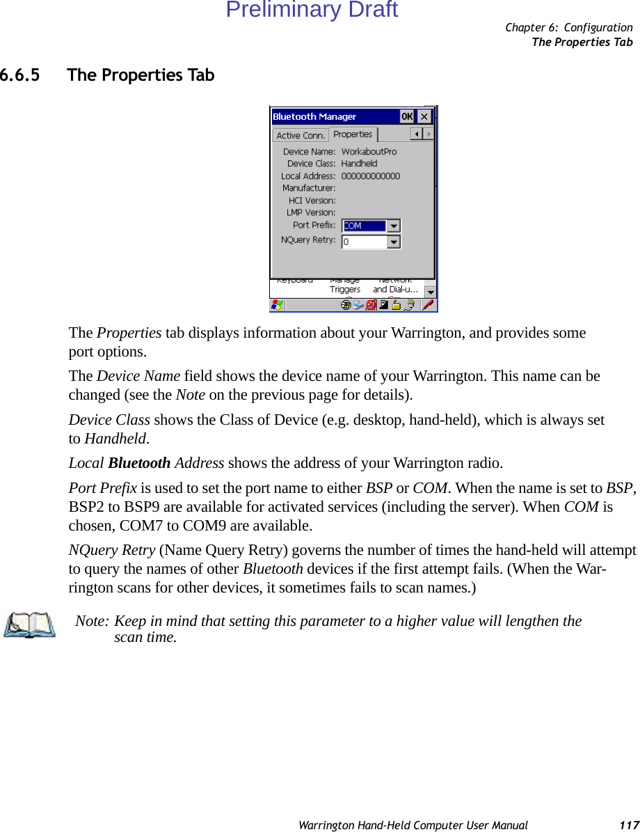 Chapter 6: ConfigurationThe Properties TabWarrington Hand-Held Computer User Manual 1176.6.5 The Properties TabThe Properties tab displays information about your Warrington, and provides some port options.The Device Name field shows the device name of your Warrington. This name can be changed (see the Note on the previous page for details).Device Class shows the Class of Device (e.g. desktop, hand-held), which is always set to Handheld.Local Bluetooth Address shows the address of your Warrington radio. Port Prefix is used to set the port name to either BSP or COM. When the name is set to BSP, BSP2 to BSP9 are available for activated services (including the server). When COM is chosen, COM7 to COM9 are available.NQuery Retry (Name Query Retry) governs the number of times the hand-held will attempt to query the names of other Bluetooth devices if the first attempt fails. (When the War-rington scans for other devices, it sometimes fails to scan names.) Note: Keep in mind that setting this parameter to a higher value will lengthen the scan time.Preliminary Draft