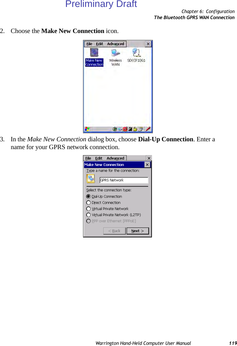 Chapter 6: ConfigurationThe Bluetooth GPRS WAN ConnectionWarrington Hand-Held Computer User Manual 1192. Choose the Make New Connection icon.3. In the Make New Connection dialog box, choose Dial-Up Connection. Enter a name for your GPRS network connection.Preliminary Draft