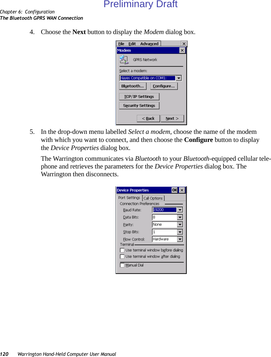 Chapter 6: ConfigurationThe Bluetooth GPRS WAN Connection120 Warrington Hand-Held Computer User Manual4. Choose the Next button to display the Modem dialog box.5. In the drop-down menu labelled Select a modem, choose the name of the modem with which you want to connect, and then choose the Configure button to display the Device Properties dialog box.The Warrington communicates via Bluetooth to your Bluetooth-equipped cellular tele-phone and retrieves the parameters for the Device Properties dialog box. The Warrington then disconnects.Preliminary Draft