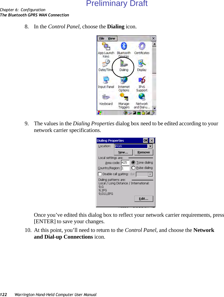 Chapter 6: ConfigurationThe Bluetooth GPRS WAN Connection122 Warrington Hand-Held Computer User Manual8. In the Control Panel, choose the Dialing icon.9. The values in the Dialing Properties dialog box need to be edited according to your network carrier specifications.Once you’ve edited this dialog box to reflect your network carrier requirements, press [ENTER] to save your changes.10. At this point, you’ll need to return to the Control Panel, and choose the Network and Dial-up Connections icon.Preliminary Draft