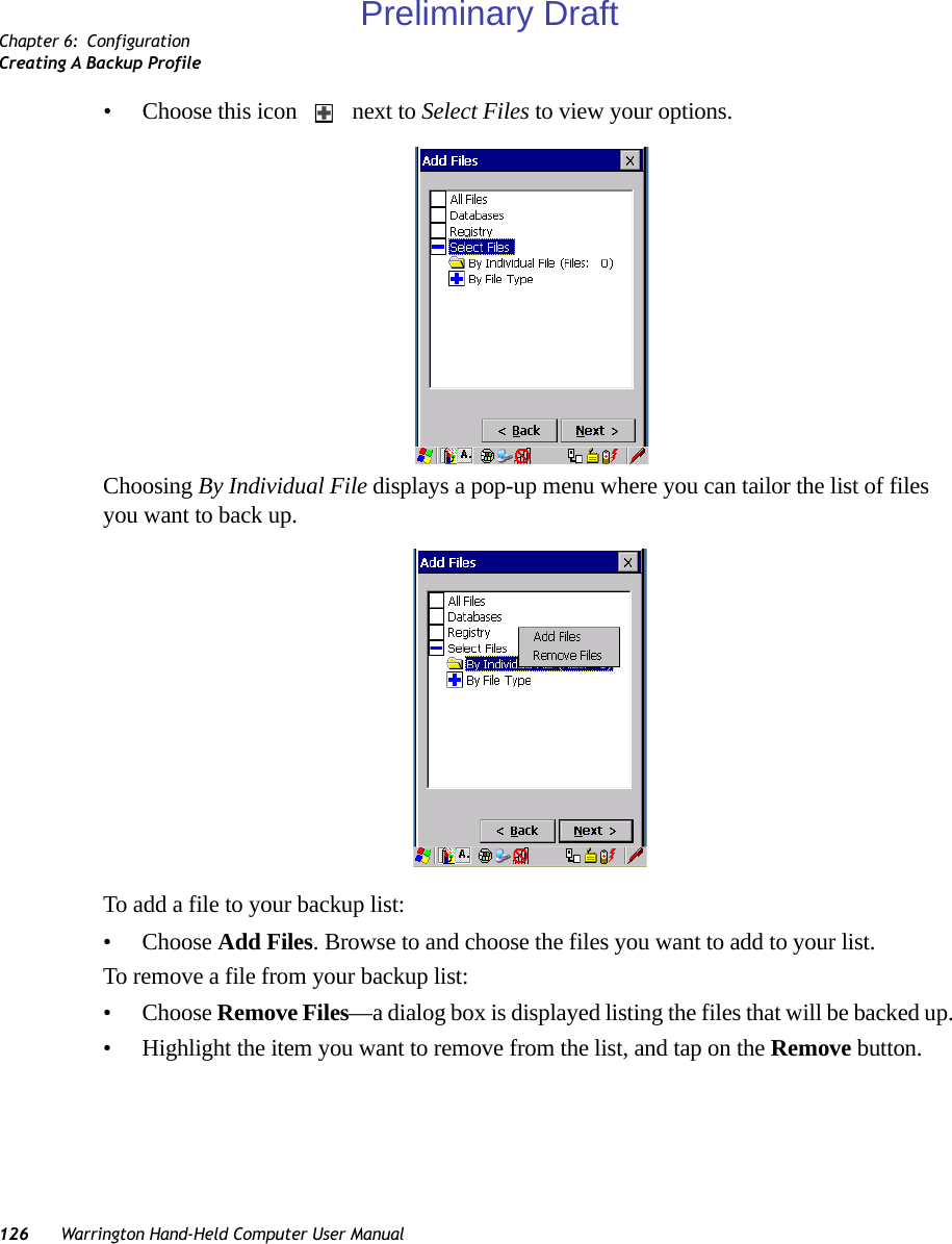 Chapter 6: ConfigurationCreating A Backup Profile126 Warrington Hand-Held Computer User Manual• Choose this icon   next to Select Files to view your options.Choosing By Individual File displays a pop-up menu where you can tailor the list of files you want to back up.To add a file to your backup list:• Choose Add Files. Browse to and choose the files you want to add to your list. To remove a file from your backup list:• Choose Remove Files—a dialog box is displayed listing the files that will be backed up. • Highlight the item you want to remove from the list, and tap on the Remove button.Preliminary Draft