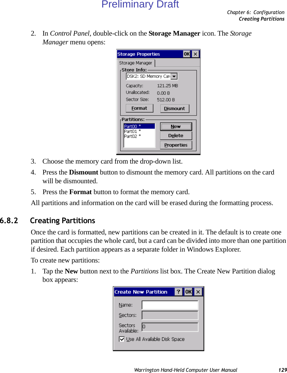 Chapter 6: ConfigurationCreating PartitionsWarrington Hand-Held Computer User Manual 1292. In Control Panel, double-click on the Storage Manager icon. The Storage Manager menu opens:3. Choose the memory card from the drop-down list.4. Press the Dismount button to dismount the memory card. All partitions on the card will be dismounted.5. Press the Format button to format the memory card.All partitions and information on the card will be erased during the formatting process.6.8.2 Creating PartitionsOnce the card is formatted, new partitions can be created in it. The default is to create one partition that occupies the whole card, but a card can be divided into more than one partition if desired. Each partition appears as a separate folder in Windows Explorer.To create new partitions:1. Tap the New button next to the Partitions list box. The Create New Partition dialog box appears:Preliminary Draft