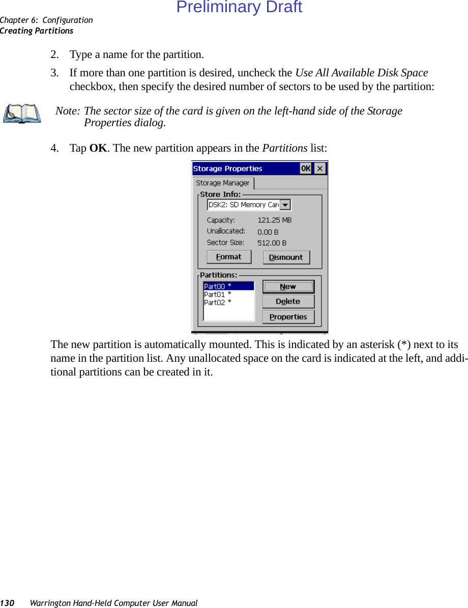 Chapter 6: ConfigurationCreating Partitions130 Warrington Hand-Held Computer User Manual2. Type a name for the partition. 3. If more than one partition is desired, uncheck the Use All Available Disk Space checkbox, then specify the desired number of sectors to be used by the partition:4. Tap OK. The new partition appears in the Partitions list:The new partition is automatically mounted. This is indicated by an asterisk (*) next to its name in the partition list. Any unallocated space on the card is indicated at the left, and addi-tional partitions can be created in it. Note: The sector size of the card is given on the left-hand side of the Storage Properties dialog.Preliminary Draft