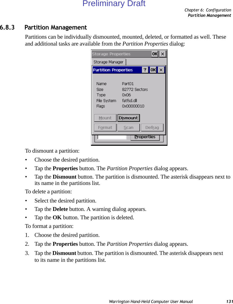 Chapter 6: ConfigurationPartition ManagementWarrington Hand-Held Computer User Manual 1316.8.3 Partition ManagementPartitions can be individually dismounted, mounted, deleted, or formatted as well. These and additional tasks are available from the Partition Properties dialog:To dismount a partition:• Choose the desired partition. • Tap the Properties button. The Partition Properties dialog appears.• Tap the Dismount button. The partition is dismounted. The asterisk disappears next to its name in the partitions list.To delete a partition:• Select the desired partition. • Tap the Delete button. A warning dialog appears.• Tap the OK button. The partition is deleted.To format a partition:1. Choose the desired partition. 2. Tap the Properties button. The Partition Properties dialog appears.3. Tap the Dismount button. The partition is dismounted. The asterisk disappears next to its name in the partitions list.Preliminary Draft