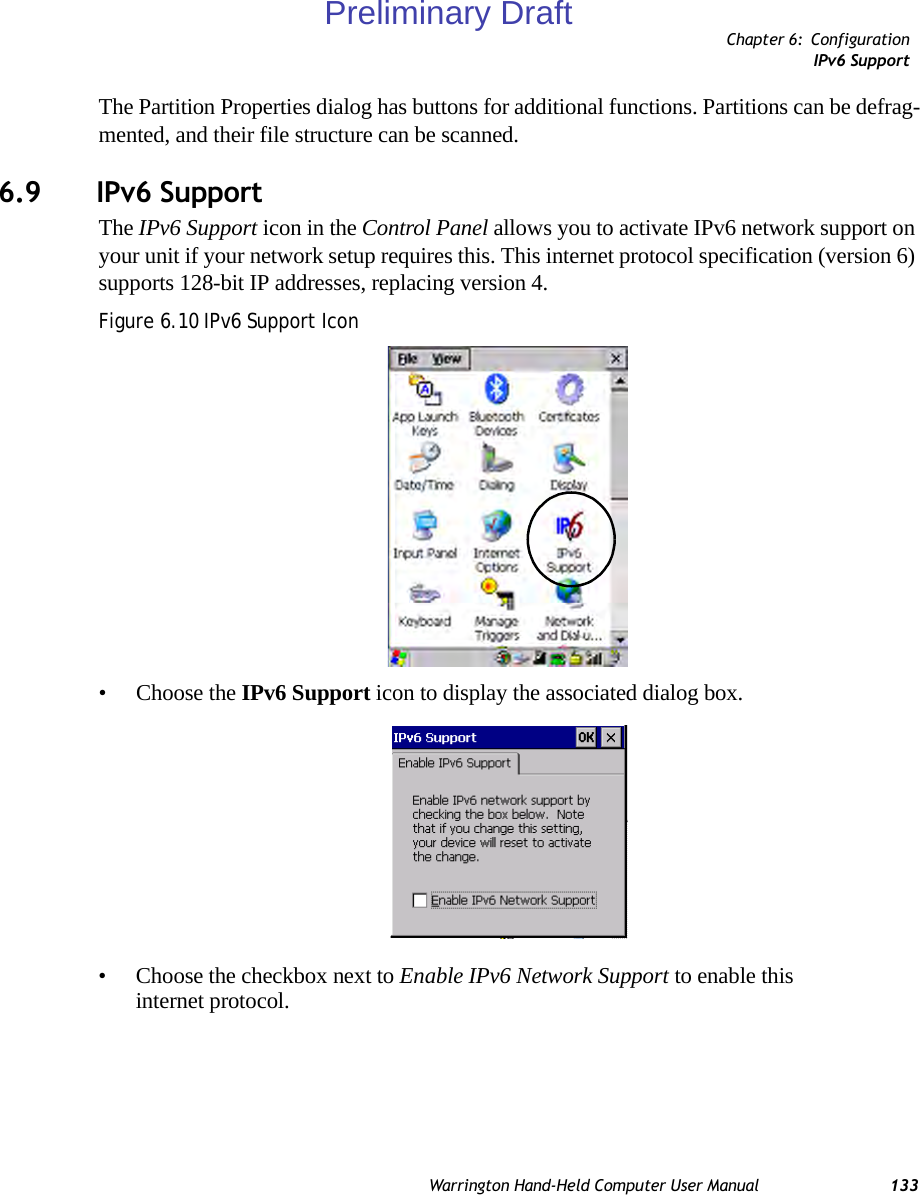 Chapter 6: ConfigurationIPv6 SupportWarrington Hand-Held Computer User Manual 133The Partition Properties dialog has buttons for additional functions. Partitions can be defrag-mented, and their file structure can be scanned.6.9 IPv6 SupportThe IPv6 Support icon in the Control Panel allows you to activate IPv6 network support on your unit if your network setup requires this. This internet protocol specification (version 6) supports 128-bit IP addresses, replacing version 4.Figure 6.10 IPv6 Support Icon• Choose the IPv6 Support icon to display the associated dialog box.• Choose the checkbox next to Enable IPv6 Network Support to enable this internet protocol.Preliminary Draft