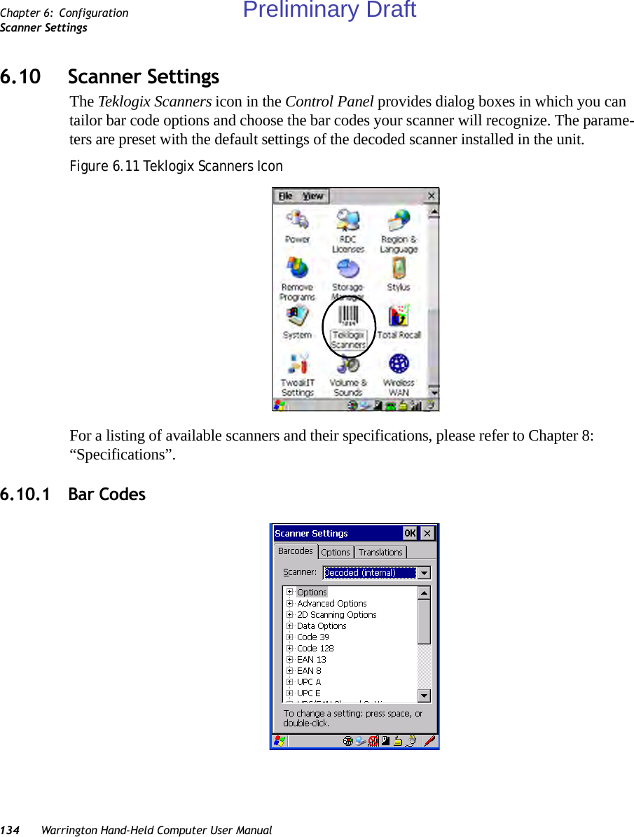 134 Warrington Hand-Held Computer User ManualChapter 6: ConfigurationScanner Settings6.10 Scanner SettingsThe Teklogix Scanners icon in the Control Panel provides dialog boxes in which you can tailor bar code options and choose the bar codes your scanner will recognize. The parame-ters are preset with the default settings of the decoded scanner installed in the unit.Figure 6.11 Teklogix Scanners IconFor a listing of available scanners and their specifications, please refer to Chapter 8: “Specifications”. 6.10.1 Bar CodesPreliminary Draft