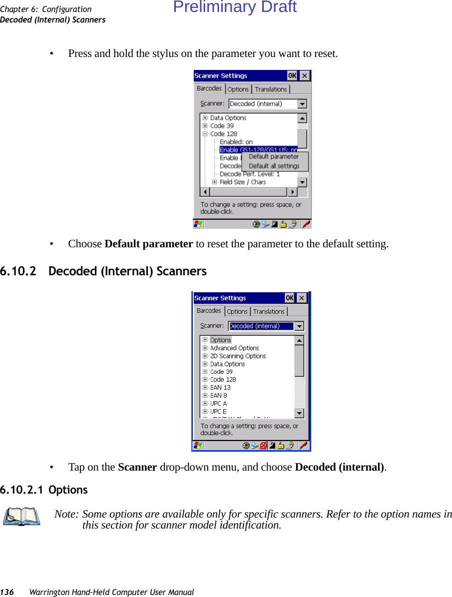 136 Warrington Hand-Held Computer User ManualChapter 6: ConfigurationDecoded (Internal) Scanners• Press and hold the stylus on the parameter you want to reset.• Choose Default parameter to reset the parameter to the default setting.6.10.2 Decoded (Internal) Scanners• Tap on the Scanner drop-down menu, and choose Decoded (internal).6.10.2.1 OptionsNote: Some options are available only for specific scanners. Refer to the option names in this section for scanner model identification.Preliminary Draft