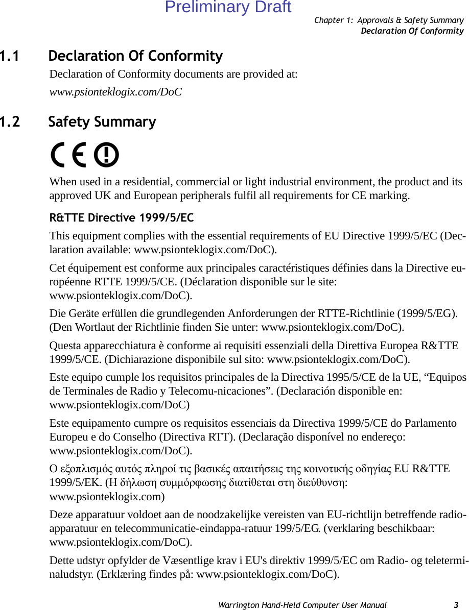 Chapter 1: Approvals &amp; Safety SummaryDeclaration Of ConformityWarrington Hand-Held Computer User Manual 31.1 Declaration Of ConformityDeclaration of Conformity documents are provided at: www.psionteklogix.com/DoC1.2 Safety SummaryWhen used in a residential, commercial or light industrial environment, the product and its approved UK and European peripherals fulfil all requirements for CE marking.R&amp;TTE Directive 1999/5/ECThis equipment complies with the essential requirements of EU Directive 1999/5/EC (Dec-laration available: www.psionteklogix.com/DoC).Cet équipement est conforme aux principales caractéristiques définies dans la Directive eu-ropéenne RTTE 1999/5/CE. (Déclaration disponible sur le site: www.psionteklogix.com/DoC).Die Geräte erfüllen die grundlegenden Anforderungen der RTTE-Richtlinie (1999/5/EG). (Den Wortlaut der Richtlinie finden Sie unter: www.psionteklogix.com/DoC).Questa apparecchiatura è conforme ai requisiti essenziali della Direttiva Europea R&amp;TTE 1999/5/CE. (Dichiarazione disponibile sul sito: www.psionteklogix.com/DoC).Este equipo cumple los requisitos principales de la Directiva 1995/5/CE de la UE, “Equipos de Terminales de Radio y Telecomu-nicaciones”. (Declaración disponible en: www.psionteklogix.com/DoC)Este equipamento cumpre os requisitos essenciais da Directiva 1999/5/CE do Parlamento Europeu e do Conselho (Directiva RTT). (Declaração disponível no endereço: www.psionteklogix.com/DoC).Ο εξοπλισμός αυτός πληροί τις βασικές απαιτήσεις της κοινοτικής οδηγίας EU R&amp;TTE 1999/5/EΚ. (Η δήλωση συμμόρφωσης διατίθεται στη διεύθυνση: www.psionteklogix.com)Deze apparatuur voldoet aan de noodzakelijke vereisten van EU-richtlijn betreffende radio-apparatuur en telecommunicatie-eindappa-ratuur 199/5/EG. (verklaring beschikbaar: www.psionteklogix.com/DoC).Dette udstyr opfylder de Væsentlige krav i EU&apos;s direktiv 1999/5/EC om Radio- og teletermi-naludstyr. (Erklæring findes på: www.psionteklogix.com/DoC).Preliminary Draft