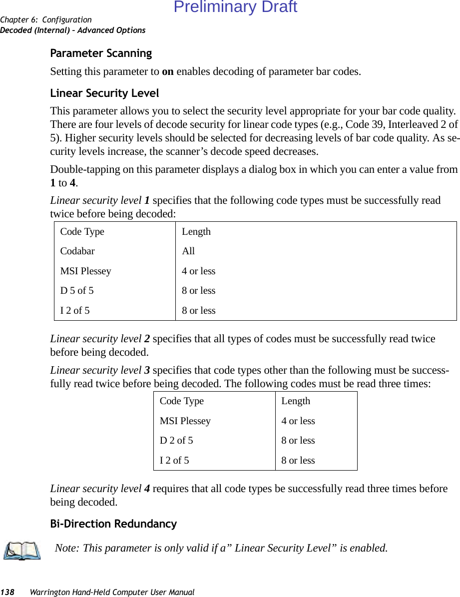 Chapter 6: ConfigurationDecoded (Internal) – Advanced Options138 Warrington Hand-Held Computer User ManualParameter ScanningSetting this parameter to on enables decoding of parameter bar codes. Linear Security LevelThis parameter allows you to select the security level appropriate for your bar code quality. There are four levels of decode security for linear code types (e.g., Code 39, Interleaved 2 of 5). Higher security levels should be selected for decreasing levels of bar code quality. As se-curity levels increase, the scanner’s decode speed decreases.Double-tapping on this parameter displays a dialog box in which you can enter a value from 1 to 4. Linear security level 1 specifies that the following code types must be successfully read twice before being decoded:Linear security level 2 specifies that all types of codes must be successfully read twice before being decoded.Linear security level 3 specifies that code types other than the following must be success-fully read twice before being decoded. The following codes must be read three times:Linear security level 4 requires that all code types be successfully read three times before being decoded.Bi-Direction RedundancyCode Type LengthCodabar AllMSI Plessey 4 or lessD 5 of 5 8 or lessI 2 of 5 8 or lessCode Type LengthMSI Plessey 4 or lessD 2 of 5 8 or lessI 2 of 5 8 or lessNote: This parameter is only valid if a” Linear Security Level” is enabled.Preliminary Draft